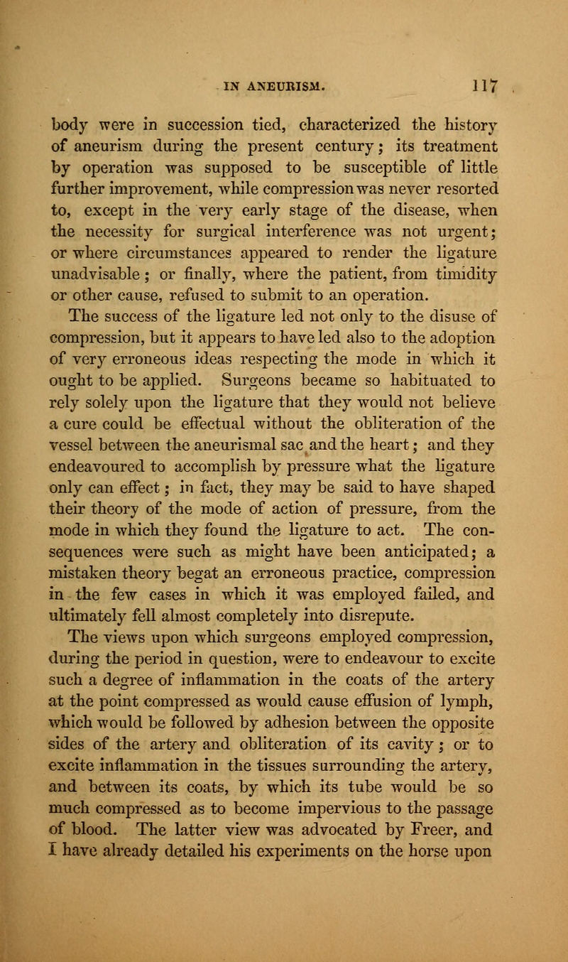 body were in succession tied, characterized the history of aneurism during the present century; its treatment by operation was supposed to be susceptible of little further improvement, while compression was never resorted to, except in the very early stage of the disease, when the necessity for surgical interference was not urgent; or where circumstances appeared to render the ligature unadvisable; or finally, where the patient, from timidity or other cause, refused to submit to an operation. The success of the ligature led not only to the disuse of compression, but it appears to have led also to the adoption of very erroneous ideas respecting the mode in which it ought to be applied. Surgeons became so habituated to rely solely upon the ligature that they would not believe a cure could be effectual without the obliteration of the vessel between the aneurismal sac and the heart; and they endeavoured to accomplish by pressure what the ligature only can effect; in fact, they may be said to have shaped their theory of the mode of action of pressure, from the mode in which they found the ligature to act. The con- sequences were such as might have been anticipated; a mistaken theory begat an erroneous practice, compression in the few cases in which it was employed failed, and ultimately fell almost completely into disrepute. The views upon which surgeons employed compression, during the period in question, were to endeavour to excite such a degree of inflammation in the coats of the artery at the point compressed as would cause effusion of lymph, which would be followed by adhesion between the opposite sides of the artery and obliteration of its cavity; or to excite inflammation in the tissues surrounding the artery, and between its coats, by which its tube would be so much compressed as to become impervious to the passage of blood. The latter view was advocated by Freer, and I have already detailed his experiments on the horse upon