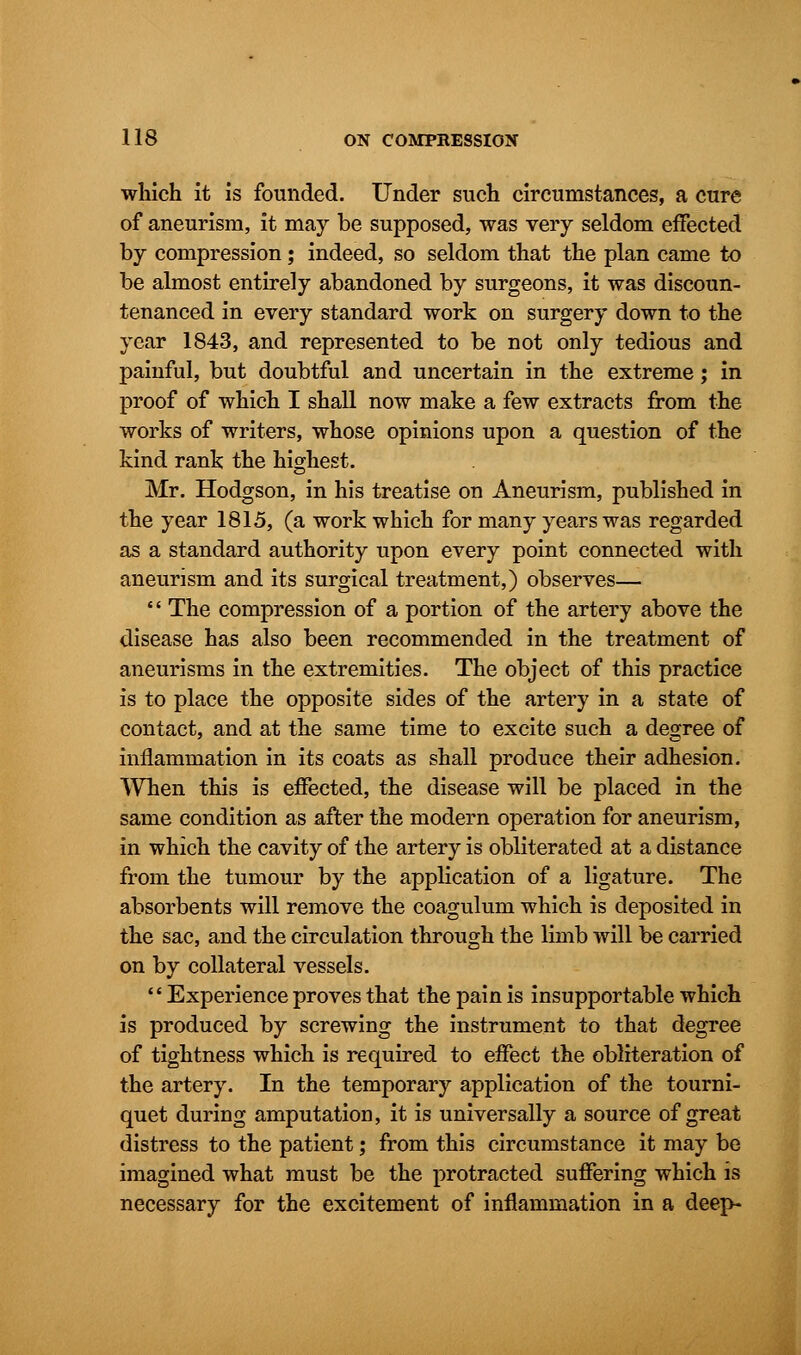 which it is founded. Under such circumstances, a cure of aneurism, it may be supposed, was very seldom effected by compression; indeed, so seldom that the plan came to be almost entirely abandoned by surgeons, it was discoun- tenanced in every standard work on surgery down to the year 1843, and represented to be not only tedious and painful, but doubtful and uncertain in the extreme; in proof of which I shall now make a few extracts from the works of writers, whose opinions upon a question of the kind rank the highest. Mr. Hodgson, in his treatise on Aneurism, published in the year 1815, (a work which for many years was regarded as a standard authority upon every point connected with aneurism and its surgical treatment,) observes— '' The compression of a portion of the artery above the disease has also been recommended in the treatment of aneurisms in the extremities. The object of this practice is to place the opposite sides of the artery in a state of contact, and at the same time to excite such a degree of inflammation in its coats as shall produce their adhesion. When this is effected, the disease will be placed in the same condition as after the modern operation for aneurism, in which the cavity of the artery is obliterated at a distance from the tumour by the application of a ligature. The absorbents will remove the coagulum which is deposited in the sac, and the circulation through the limb will be carried on by collateral vessels. Experience proves that the pain is insupportable which is produced by screwing the instrument to that degree of tightness which is required to effect the obliteration of the artery. In the temporary application of the tourni- quet during amputation, it is universally a source of great distress to the patient; from this circumstance it may be imagined what must be the protracted suffering which is necessary for the excitement of inflammation in a deep-