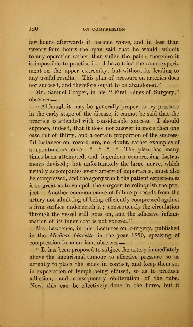 few hours afterwards it became worse, and in less than twenty-four, hours the man said that he would submit to any operation rather than suffer the pain; therefore it is impossible to practise it. I have tried the same experi- ment on the upper extremity, but without its leading to any useful results. This plan of pressure on arteries does not succeed, and therefore ought to be abandoned. Mr. Samuel Cooper, in his First Lines of Surgery, observes—  Although it may be generally proper to try pressure in the early stage of the disease, it cannot be said that the practice is attended with considerable success. I should suppose, indeed, that it does not answer in more than one case out of thirty, and a certain proportion of the success- ful instances on record are, no doubt, rather examples of a spontaneous cure. * * * * The plan has many times been attempted, and ingenious compressing instru- ments devised ; but unfortunately the large nerve, which usually accompanies every artery of importance, must also be compressed, and the agony which the patient experiences is so great as to compel the surgeon to relinquish the pro- ject. Another common cause of failure proceeds from the artery not admitting of being efficiently compressed against a firm surface underneath it; consequently the circulation through the vessel still goes on, and the adhesive inflam- mation of its inner coat is not excited. Mr. Lawrence, in his Lectures on Surgery, published in the Medical Gazette in the year 1830, speaking of compression in aneurism, observes—  It has been proposed to subject the artery immediately above the aneurismal tumour to effective pressure, so as actually to place the sides in contact, and keep them so, in expectation of lymph being effused, so as to produce adhesion, and consequently obliteration of the tube. Now, this can be effective!v done in the horse, but it