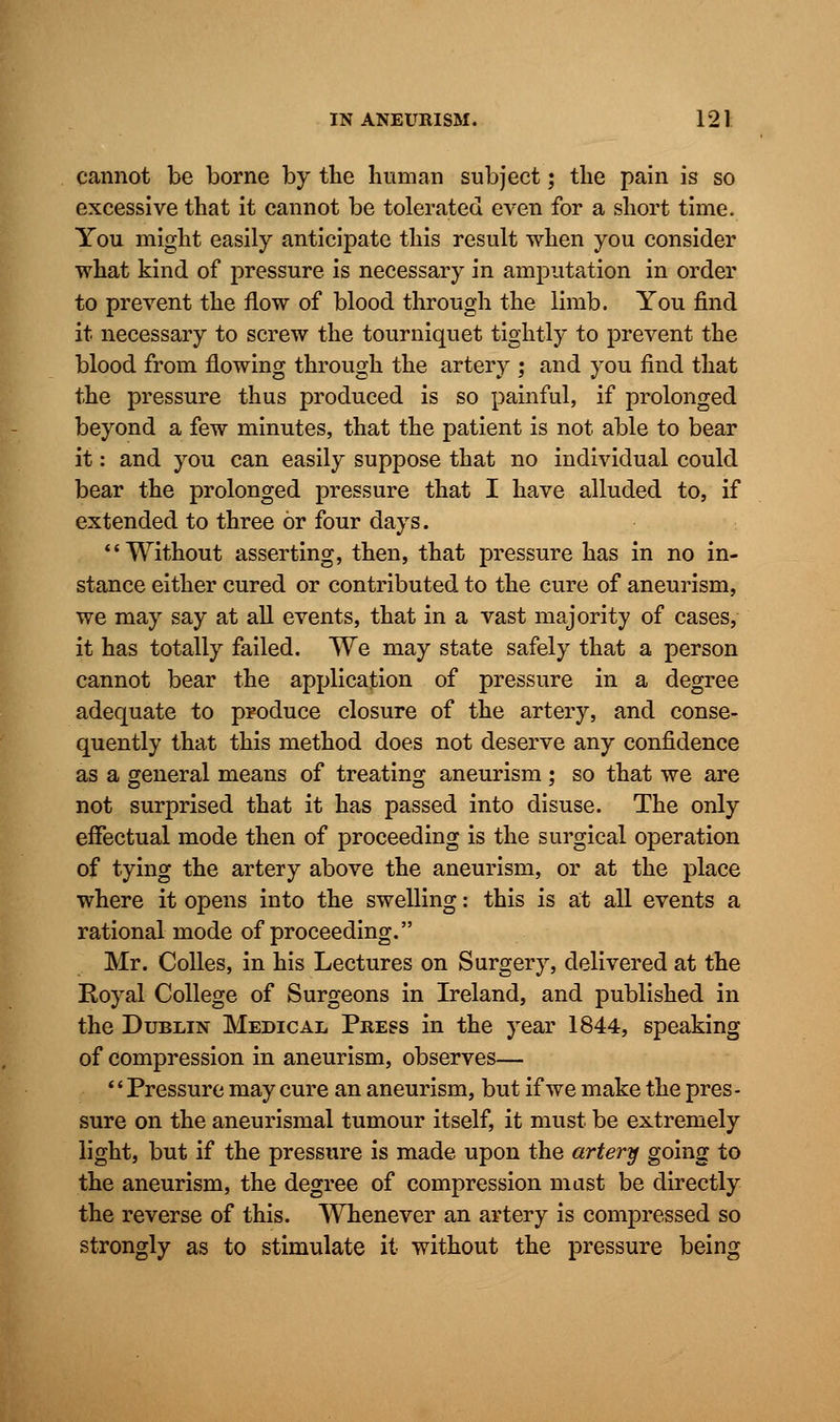 cannot be borne by the human subject; the pain is so excessive that it cannot be tolerated even for a short time. You might easily anticipate this result when you consider what kind of pressure is necessary in amputation in order to prevent the flow of blood through the limb. You find it necessary to screw the tourniquet tightly to prevent the blood from flowing through the artery ; and you find that the pressure thus produced is so painful, if prolonged beyond a few minutes, that the patient is not able to bear it: and you can easily suppose that no individual could bear the prolonged pressure that I have alluded to, if extended to three or four days. Without asserting, then, that pressure has in no in- stance either cured or contributed to the cure of aneurism, we may say at all events, that in a vast majority of cases, it has totally failed. We may state safely that a person cannot bear the application of pressure in a degree adequate to produce closure of the artery, and conse- quently that this method does not deserve any confidence as a general means of treating aneurism ; so that we are not surprised that it has passed into disuse. The only effectual mode then of proceeding is the surgical operation of tying the artery above the aneurism, or at the place where it opens into the swelling: this is at all events a rational mode of proceeding. Mr. Colles, in his Lectures on Surgery, delivered at the Royal College of Surgeons in Ireland, and published in the Dublin Medical Press in the year 1844, speaking of compression in aneurism, observes— '' Pressure may cure an aneurism, but if we make the pres - sure on the aneurismal tumour itself, it must be extremely light, but if the pressure is made upon the artery going to the aneurism, the degree of compression mast be directly the reverse of this. Whenever an artery is compressed so strongly as to stimulate it without the pressure being