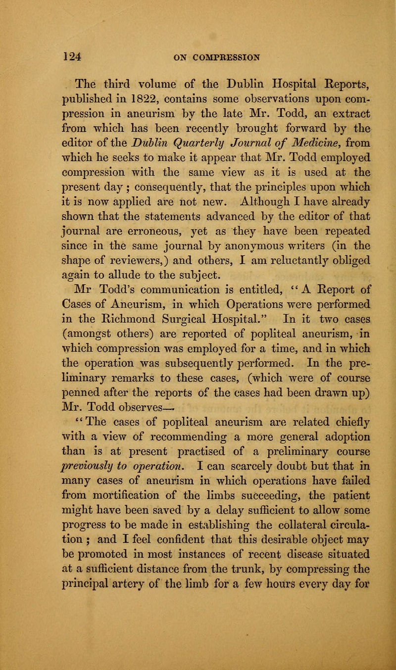 The third volume of the Dublin Hospital Reports, published in 1822, contains some observations upon com- pression in aneurism by the late Mr. Todd, an extract from which has been recently brought forward by the editor of the Dublin Quarterly Journal of Medicine, from which he seeks to make it appear that Mr. Todd employed compression with the same view as it is used at the present day ; consequently, that the principles upon which it is now applied are not new. Although I have already shown that the statements advanced by the editor of that journal are erroneous, yet as they have been repeated since in the same journal by anonymous writers (in the shape of reviewers,) and others, I am reluctantly obliged again to allude to the subject. Mr Todd's communication is entitled, A Report of Cases of Aneurism, in which Operations were performed in the Richmond Surgical Hospital. In it two cases (amongst others) are reported of popliteal aneurism, in which compression was employed for a time, and in which the operation was subsequently performed. In the pre- liminary remarks to these cases, (which were of course penned after the reports of the cases had been drawn up) Mr. Todd observes— The cases of popliteal aneurism are related chiefly with a view of recommending a more general adoption than is at present practised of a preliminary course previously to operation. I can scarcely doubt but that in many cases of aneurism in which operations have failed from mortification of the limbs succeeding, the patient might have been saved by a delay sufficient to allow some progress to be made in establishing the collateral circula- tion ; and I feel confident that this desirable object may be promoted in most instances of recent disease situated at a sufficient distance from the trunk, by compressing the principal artery of the limb for a few hours every day for
