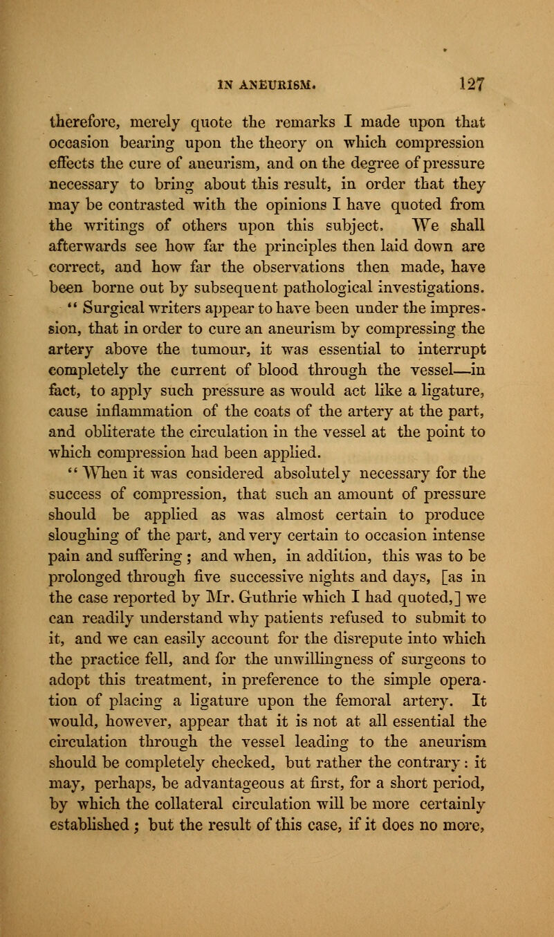 therefore, merely quote the remarks I made upon that occasion bearing upon the theory on which compression effects the cure of aneurism, and on the degree of pressure necessary to bring about this result, in order that they may be contrasted with the opinions I have quoted from the writings of others upon this subject, We shall afterwards see how far the principles then laid down are correct, and how far the observations then made, have been borne out by subsequent pathological investigations.  Surgical writers appear to have been under the impres- sion, that in order to cure an aneurism by compressing the artery above the tumour, it was essential to interrupt completely the current of blood through the vessel—in fact, to apply such pressure as would act like a ligature, cause inflammation of the coats of the artery at the part, and obliterate the circulation in the vessel at the point to which compression had been applied.  When it was considered absolutely necessary for the success of compression, that such an amount of pressure should be applied as was almost certain to produce sloughing of the part, and very certain to occasion intense pain and suffering; and when, in addition, this was to be prolonged through five successive nights and days, [as in the case reported by Mr. Guthrie which I had quoted,] we can readily understand why patients refused to submit to it, and we can easily account for the disrepute into which the practice fell, and for the unwillingness of surgeons to adopt this treatment, in preference to the simple opera- tion of placing a ligature upon the femoral artery. It would, however, appear that it is not at all essential the circulation through the vessel leading to the aneurism should be completely checked, but rather the contrary: it may, perhaps, be advantageous at first, for a short period, by which the collateral circulation will be more certainly established j but the result of this case, if it does no more,