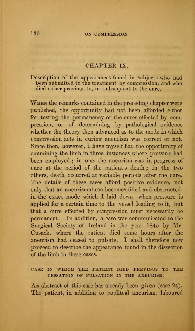 CHAPTER IX. Description of the appearances found in subjects who had been submitted to the treatment by compression, and who died either previous to, or subsequent to the cure. When the remarks contained in the preceding chapter were published, the opportunity had not been afforded either for testing the permanency of the cures effected by com- pression, or of determining by pathological evidence whether the theory then advanced as to the mode in which compression acts in curing aneurism was correct or not. Since then, however, I have myself had the opportunity of examining the limb in three instances where pressure had been employed ; in one, the aneurism was in progress of cure at the period of the patient's death; in the two others, death occurred at variable periods after the cure. The details of these cases afford positive evidence, not only that an aneurismal sac becomes filled and obstructed, in the exact mode which I laid down, when pressure is applied for a certain time to the vessel leading to it, but that a cure effected by compression must necessarily be permanent. In addition, a case was communicated to the Surgical Society of Ireland in the year 1845 by Mr. Cusack, where the patient died some hours after the aneurism had ceased to pulsate. I shall therefore now proceed to describe the appearance found in the dissection of the limb in these cases. CASE IN WHICH THE PATIENT DIED PREVIOUS TO THE CESSATION OF PULSATION IN THE ANEURISM. An abstract of this case has already been given (case 24). The patient, in addition to popliteal aneurism, laboured