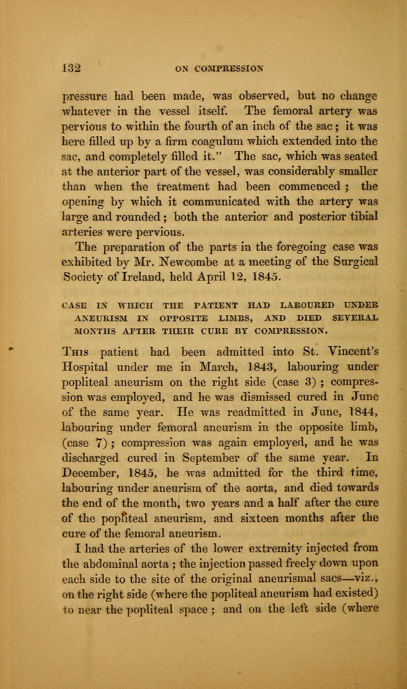 pressure had been made, was observed, but no change whatever in the vessel itself. The femoral artery was pervious to within the fourth of an inch of the sac; it was here filled up by a firm coagulum which extended into the sac, and completely filled it. The sac, which was seated at the anterior part of the vessel, was considerably smaller than when the treatment had been commenced ; the opening by which it communicated with the artery was large and rounded; both the anterior and posterior tibial arteries were pervious. The preparation of the parts in the foregoing case was exhibited by Mr. Neweombe at a meeting of the Surgical Society of Ireland, held April 12, 1845. CASE IN WHICH THE PATIENT HAD LABOURED UNDER ANEURISM IN OPPOSITE UMBS, AND DIED SEVERAL MONTHS AFTER THEIR CURE BY COMPRESSION. This patient had been admitted into St. Vincent's Hospital under me in March, 1843, labouring under popliteal aneurism on the right side (case 3) ; compres- sion was employed, and he was dismissed cured in June of the same year. He was readmitted in June, 1844, labouring under femoral aneurism in the opposite limb, (case 7) ; compression was again employed, and he was discharged cured in September of the same year. In December, 1845, he was admitted for the third time, labouring under aneurism of the aorta, and died towards the end of the month, two years and a half after the cure of the popliteal aneurism, and sixteen months after the cure of the femoral aneurism. I had the arteries of the lower extremity injected from the abdominal aorta ; the injection passed freely down upon each side to the site of the original aneurismal sacs—viz., on the right side (where the popliteal aneurism had existed) to near the popliteal space ; and on the left side (where