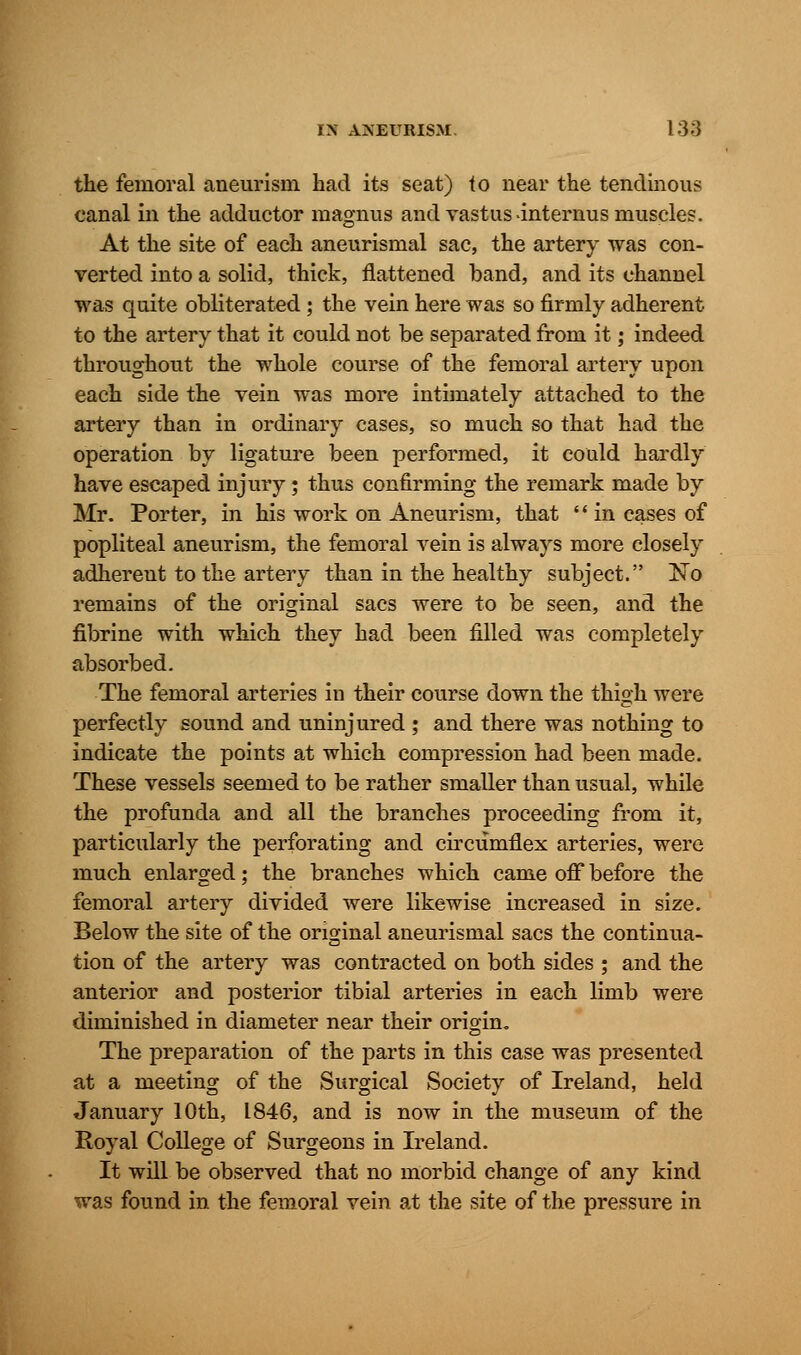 the femoral aneurism had its seat) to near the tendinous canal in the adductor magnus and vastus -internus muscles. At the site of each aneurismal sac, the artery was con- verted into a solid, thick, flattened band, and its channel was quite obliterated; the vein here was so firmly adherent to the artery that it could not be separated from it; indeed throughout the whole course of the femoral artery upon each side the vein was more intimately attached to the artery than in ordinary cases, so much so that had the operation by ligature been performed, it could hardly have escaped injury; thus confirming the remark made by Mr. Porter, in his work on Aneurism, that  in cases of popliteal aneurism, the femoral vein is always more closely adherent to the artery than in the healthy subject. ~No remains of the original sacs were to be seen, and the fibrine with which they had been filled was completely absorbed. The femoral arteries in their course down the thigh were perfectly sound and uninjured ; and there was nothing to indicate the points at which compression had been made. These vessels seemed to be rather smaller than usual, while the profunda and all the branches proceeding from it, particularly the perforating and circumflex arteries, were much enlarged; the branches which came off before the femoral artery divided were likewise increased in size. Below the site of the original aneurismal sacs the continua- tion of the artery was contracted on both sides ; and the anterior and posterior tibial arteries in each limb were diminished in diameter near their origin. The preparation of the parts in this case was presented at a meeting of the Surgical Society of Ireland, held January 10th, 1846, and is now in the museum of the Royal College of Surgeons in Ireland. It will be observed that no morbid change of any kind was found in the femoral vein at the site of the pressure in