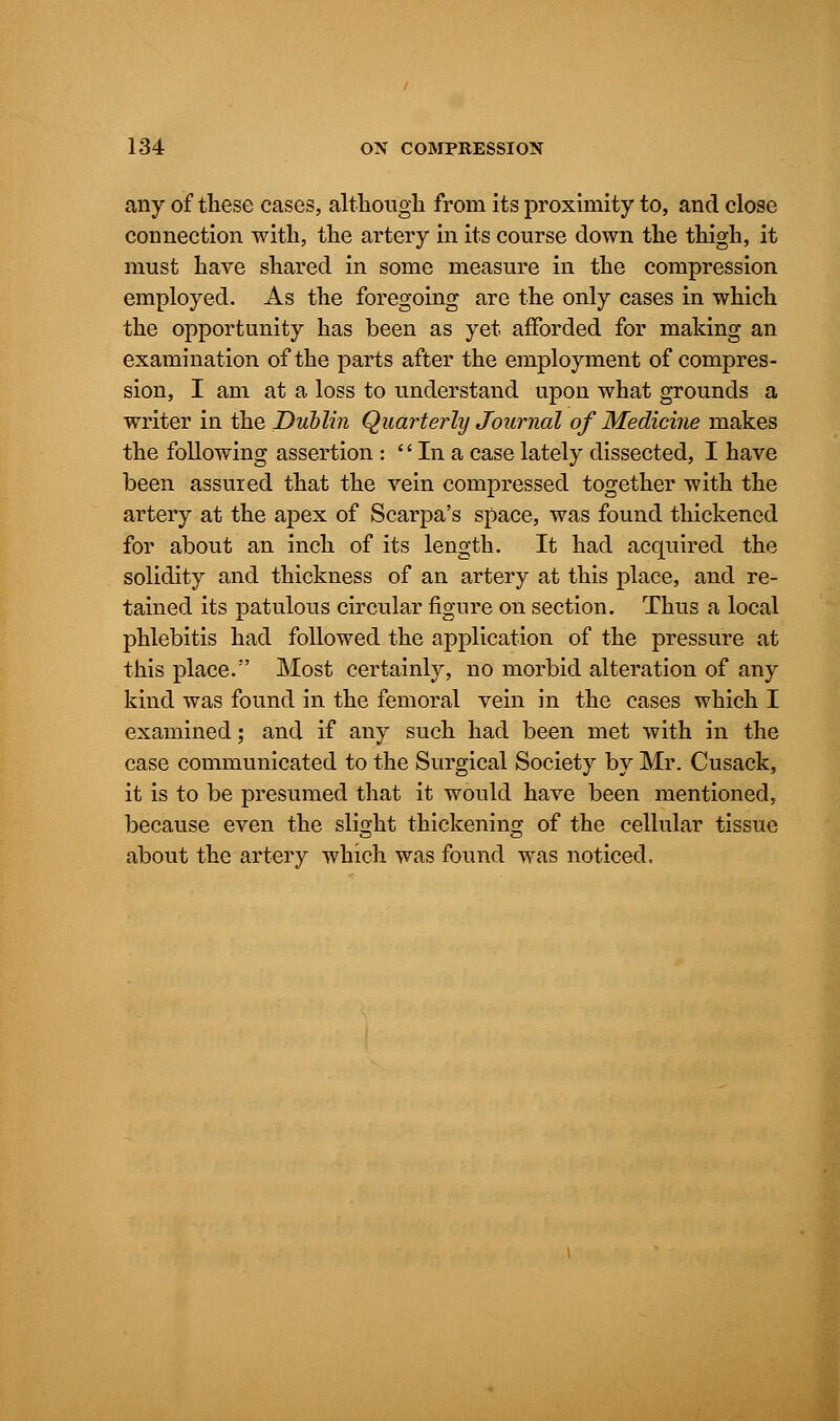 any of these cases, although from its proximity to, and close connection with, the artery in its course down the thigh, it must have shared in some measure in the compression employed. As the foregoing are the only cases in which the opportunity has been as yet afforded for making an examination of the parts after the employment of compres- sion, I am at a loss to understand upon what grounds a writer in the Dublin Quarterly Journal of Medicine makes the following assertion :  In a case lately dissected, I have been assured that the vein compressed together with the artery at the apex of Scarpa's space, was found thickened for about an inch of its length. It had acquired the solidity and thickness of an artery at this place, and re- tained its patulous circular figure on section. Thus a local phlebitis had followed the application of the pressure at this place. Most certainly, no morbid alteration of any kind was found in the femoral vein in the cases which I examined; and if any such had been met with in the case communicated to the Surgical Society by Mr. Cusack, it is to be presumed that it would have been mentioned, because even the slight thickening of the cellular tissue about the artery which was found was noticed.