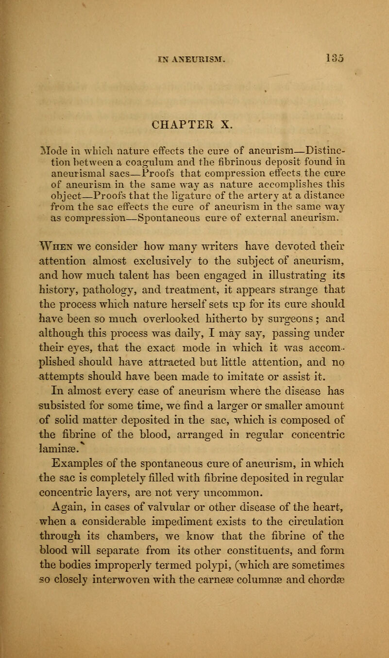 CHAPTER X. Mode in which nature effects the cure of aneurism—Distinc- tion between a coagulum and the fibrinous deposit found in aneurismal sacs—Proofs that compression effects the cure of aneurism in the same way as nature accomplishes this object—Proofs that the ligature of the artery at a distance from the sac effects the cure of aneurism in the same way as compression—Spontaneous cure of external aneurism. When we consider how many writers have devoted their attention almost exclusively to the subject of aneurism, and how much talent has been engaged in illustrating its history, pathology, and treatment, it appears strange that the process which nature herself sets up for its cure should have been so much overlooked hitherto by surgeons; and although this process was daily, I may say, passing under their eyes, that the exact mode in which it was accom- plished should have attracted but little attention, and no attempts should have been made to imitate or assist it. In almost every case of aneurism where the disease has subsisted for some time, we find a larger or smaller amount of solid matter deposited in the sac, which is composed of the fibrine of the blood, arranged in regular concentric laminae.*1 Examples of the spontaneous cure of aneurism, in which the sac is completely filled with fibrine deposited in regular concentric layers, are not very uncommon. Again, in cases of valvular or other disease of the heart, when a considerable impediment exists to the circulation through its chambers, we know that the fibrine of the blood will separate from its other constituents, and form the bodies improperly termed polypi, (which are sometimes so closely interwoven with the carnea? columnar and chorda?