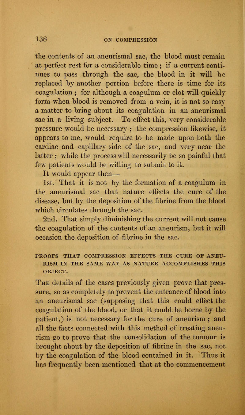 the contents of an aneurismal sac, the blood must remain at perfect rest for a considerable time; if a current conti- nues to pass through the sac, the blood in it will be replaced by another portion before there is time for its coagulation ; for although a coagulum or clot will quickly form when blood is removed from a vein, it is not so easy a matter to bring about its coagulation in an aneurismal sac in a living subject. To effect this, very considerable pressure would be necessary ; the compression likewise, it appears to me, would require to be made upon both the cardiac and capillary side of the sac, and very near the latter ; while the process will necessarily be so painful that few patients would be willing to submit to it. It would appear then— 1st. That it is not by the formation of a coagulum in the aneurismal sac that nature effects the cure of the disease, but by the deposition of the fibrine from the blood which circulates through the sac. 2nd. That simply diminishing the current will not cause the coagulation of the contents of an aneurism, but it will occasion the deposition of fibrine in the sac. PROOFS THAT COMPRESSION EFFECTS THE CURE OF ANEU- RISM IN THE SAME WAY AS NATURE ACCOMPLISHES THIS OBJECT. The details of the cases previously given prove that pres- sure, so as completely to prevent the entrance of blood into an aneurismal sac (supposing that this could effect the coagulation of the blood, or that it could be borne by the patient,) is not necessary for the cure of aneurism; and all the facts connected with this method of treating aneu- rism go to prove that the consolidation of the tumour is brought about by the deposition of fibrine in the sac, not by the coagulation of the blood contained in it. Thus it has frequently been mentioned that at the commencement