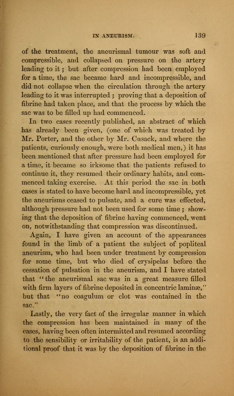 of the treatment, the aneurysmal tumour was soft and compressible, and collapsed on pressure on the artery leading to it; but after compression had been employed for a time, the sac became hard and incompressible, and did not collapse when the circulation through the artery leading to it was interrupted ; proving that a deposition of fibrine had taken place, and that the process by which the sac was to be filled up had commenced. In two cases recently published, an abstract of which has already been given, (one of which was treated by Mr. Porter, and the other by Mr. Cusack, and where the patients, curiously enough, were both medical men,) it has been mentioned that after pressure had been employed for a time, it became so irksome that the patients refused to continue it, they resumed their ordinary habits, and com- menced taking exercise. At this period the sac in both cases is stated to have become hard and incompressible, yet the aneurisms ceased to pulsate, and a cure was effected, although pressure had not been used for some time ; show- ing that the deposition of fibrine having commenced, went on, notwithstanding that compression was discontinued. Again, I have given an account of the appearances found in the limb of a patient the subject of popliteal aneurism, who had been under treatment by compression for some time, but who died of erysipelas before the cessation of pulsation in the aneurism, and I have stated that the aneurismal sac was in a great measure filled with firm layers of fibrine deposited in concentric laminse, but that no coagulum or clot was contained in the sac. Lastly, the very fact of the irregular manner in which the compression has been maintained in many of the cases, having been often intermitted and resumed according to the sensibility or irritability of the patient, is an addi- tional proof that it was by the deposition of fibrine in the