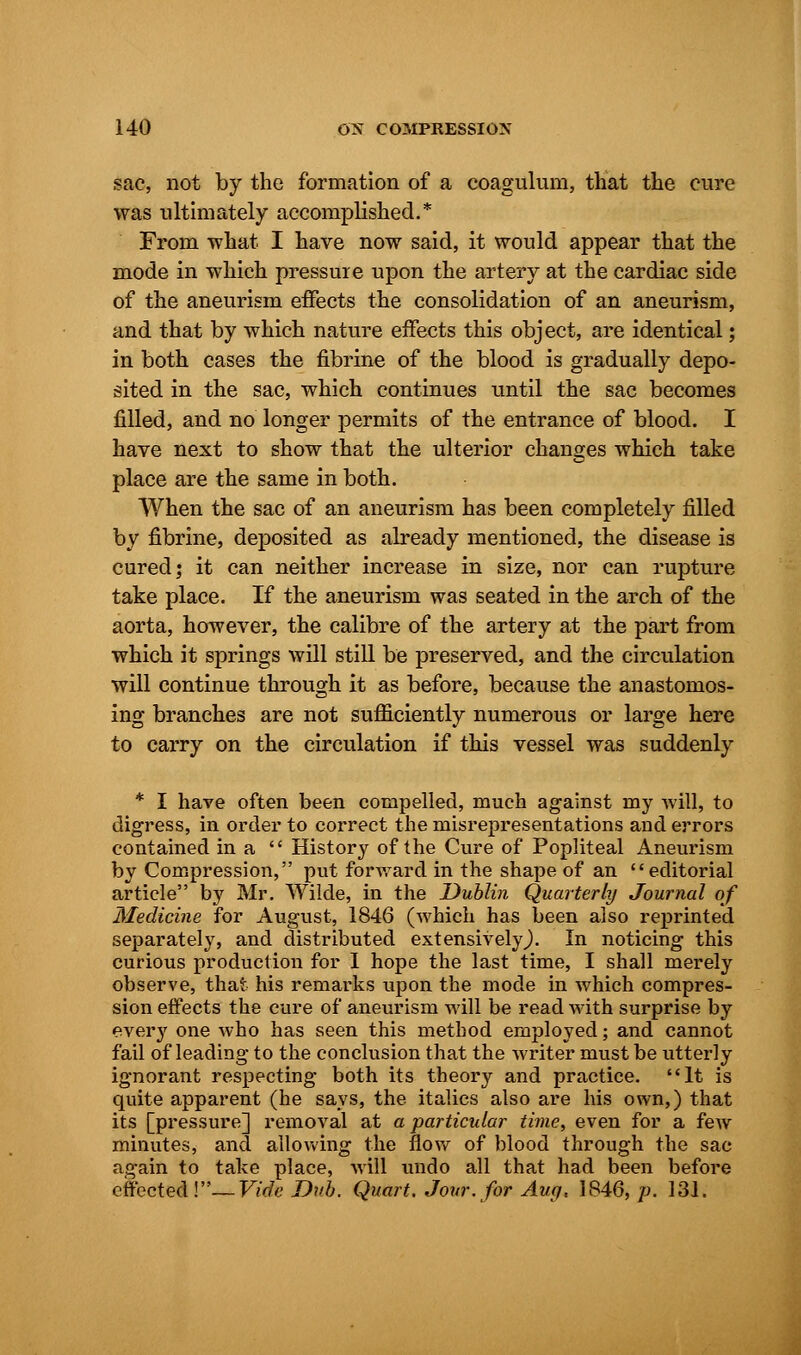 sac, not by the formation of a coagulum, that the cure was ultimately accomplished.* From what I have now said, it would appear that the mode in which pressure upon the artery at the cardiac side of the aneurism effects the consolidation of an aneurism, and that by which nature effects this object, are identical; in both cases the fibrine of the blood is gradually depo- sited in the sac, which continues until the sac becomes filled, and no longer permits of the entrance of blood. I have next to show that the ulterior changes which take place are the same in both. When the sac of an aneurism has been completely filled by fibrine, deposited as already mentioned, the disease is cured; it can neither increase in size, nor can rupture take place. If the aneurism was seated in the arch of the aorta, however, the calibre of the artery at the part from which it springs will still be preserved, and the circulation will continue through it as before, because the anastomos- ing branches are not sufficiently numerous or large here to carry on the circulation if this vessel was suddenly * I have often been compelled, much against my -will, to digress, in order to correct the misrepresentations and errors contained ina  History of the Cure of Popliteal Aneurism by Compression, put forward in the shape of an editorial article by Mr. Wilde, in the Dublin Quarterly Journal of Medicine for August, 1846 (which has been also reprinted separately, and distributed extensively,). In noticing this curious production for I hope the last time, I shall merely observe, that his remarks upon the mode in which compres- sion effects the cure of aneurism will be read with surprise by every one who has seen this method employed; and cannot fail of leading to the conclusion that the writer must be utterly ignorant respecting both its theory and practice. It is quite apparent (he says, the italics also are his own,) that its [pressure] removal at a particular time, even for a few minutes, and allowing the flow of blood through the sac again to take place, will undo all that had been before effectedV'—Vide Bub. Quart. Jour, for Aug, 1846, p. 131.