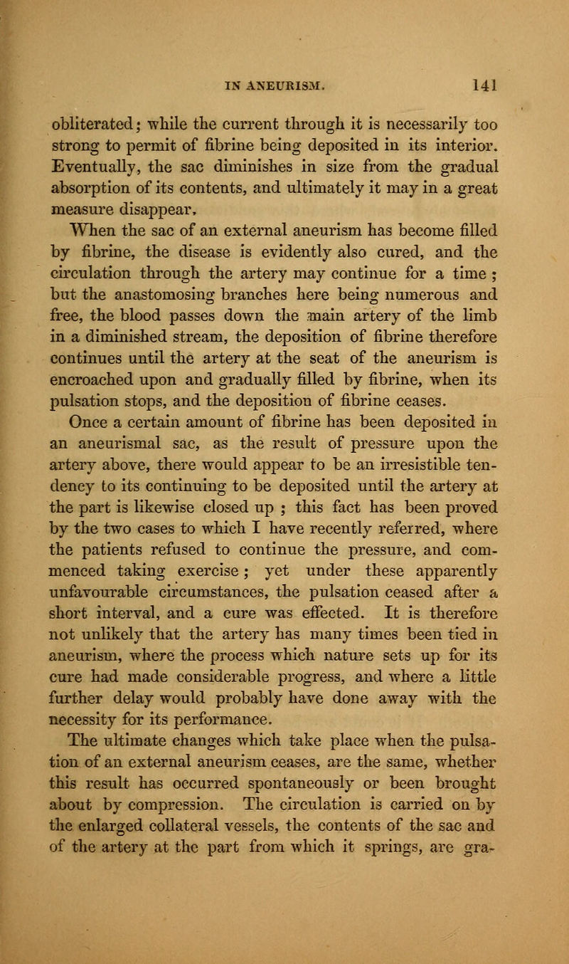 obliterated; while the current through it is necessarily too strong to permit of fibrine being deposited in its interior. Eventually, the sac diminishes in size from the gradual absorption of its contents, and ultimately it may in a great measure disappear, When the sac of an external aneurism has become filled by fibrine, the disease is evidently also cured, and the circulation through the artery may continue for a time ; but the anastomosing branches here being numerous and free, the blood passes down the main artery of the limb in a diminished stream, the deposition of fibrine therefore continues until the artery at the seat of the aneurism is encroached upon and gradually filled by fibrine, when its pulsation stops, and the deposition of fibrine ceases. Once a certain amount of fibrine has been deposited in an aneurismal sac, as the result of pressure upon the artery above, there would appear to be an irresistible ten- dency to its continuing to be deposited until the artery at the part is likewise closed up ; this fact has been proved by the two cases to which I have recently referred, where the patients refused to continue the pressure, and com- menced taking exercise; yet under these apparently unfavourable circumstances, the pulsation ceased after a short interval, and a cure was effected. It is therefore not unlikely that the artery has many times been tied in aneurism, where the process which nature sets up for its cure had made considerable progress, and where a little further delay would probably have done away with the necessity for its performance. The ultimate changes which take place when the pulsa- tion of an external aneurism ceases, are the same, whether this result has occurred spontaneously or been brought about by compression. The circulation is carried on by the enlarged collateral vessels, the contents of the sac and of the artery at the part from which it springs, are gra-
