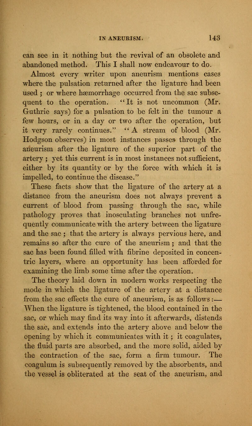 can see in it nothing but the revival of an obsolete and abandoned method. This I shall now endeavour to do. Almost every writer upon aneurism mentions cases where the pulsation returned after the ligature had been used ; or where haemorrhage occurred from the sac subse- quent to the operation. It is not uncommon (Mr. Guthrie says) for a pulsation to be felt in the tumour a few hours, or in a day or two after the operation, but it very rarely continues. A stream of blood (Mr. Hodgson observes) in most instances passes through the aneurism after the ligature of the superior part of the artery ; yet this current is in most instances not sufficient, either by its quantity or by the force with which it is impelled, to continue the disease. These facts show that the ligature of the artery at a distance from the aneurism does not always prevent a current of blood from passing through the sac, while pathology proves that inosculating branches not unfre- quently communicate with the artery between the ligature and the sac ; that the artery is always pervious here, and remains so after the cure of the aneurism; and that the sac has been found filled with fibrine deposited in concen- tric layers, where an opportunity has been afforded for examining the limb some time after the operation. The theory laid down in modern works respecting the mode in which the ligature of the artery at a distance from the sac effects the cure of aneurism, is as follows:— When the ligature is tightened, the blood contained in the sac, or which may find its way into it afterwards, distends the sac, and extends into the artery above and below the opening by which it communicates with it; it coagulates, the fluid parts are absorbed, and the more solid, aided by the contraction of the sac, form a firm tumour. The coagulum is subsequently removed by the absorbents, and the vessel is obliterated at the seat of the aneurism, and