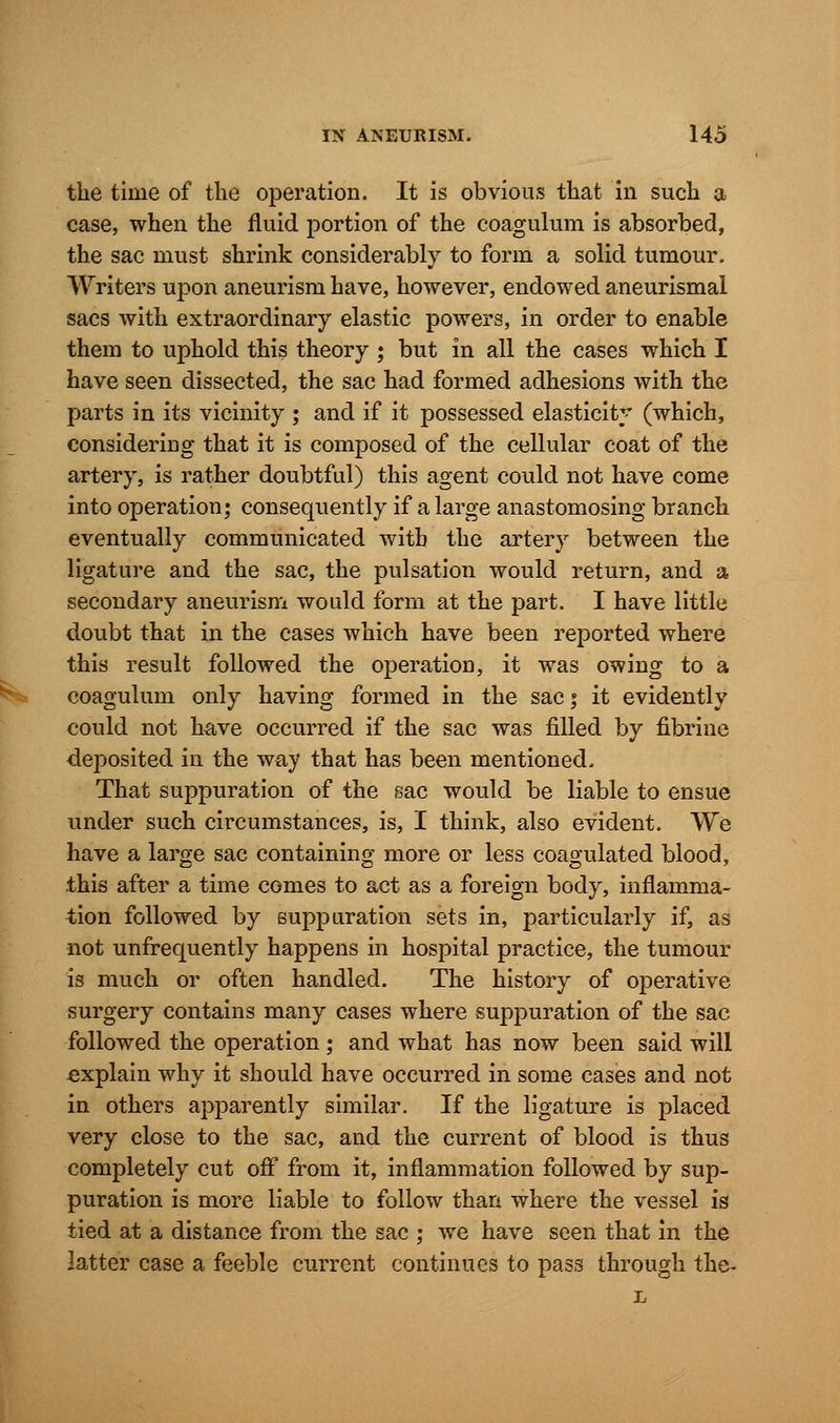the time of the operation. It is obvious that in such a case, when the fluid portion of the coagulum is absorbed, the sac must shrink considerably to form a solid tumour. Writers upon aneurism have, however, endowed aneurismal sacs with extraordinary elastic powers, in order to enable them to uphold this theory ; but in all the cases which I have seen dissected, the sac had formed adhesions with the parts in its vicinity ; and if it possessed elasticity (which, considering that it is composed of the cellular coat of the artery, is rather doubtful) this agent could not have come into operation; consequently if a large anastomosing branch eventually communicated with the artery between the ligature and the sac, the pulsation would return, and a secondary aneurism would form at the part. I have little doubt that in the cases which have been reported where this result followed the operation, it was owing to a coagulum only having formed in the sac; it evidently could not have occurred if the sac was filled by fibrine deposited in the way that has been mentioned. That suppuration of the sac would be liable to ensue under such circumstances, is, I think, also evident. We have a large sac containing more or less coagulated blood, this after a time comes to act as a foreign body, inflamma- tion followed by suppuration sets in, particularly if, as not unfrequently happens in hospital practice, the tumour is much or often handled. The history of operative surgery contains many cases where suppuration of the sac followed the operation; and what has now been said will explain why it should have occurred in some cases and not in others apparently similar. If the ligature is placed very close to the sac, and the current of blood is thus completely cut off from it, inflammation followed by sup- puration is more liable to follow than where the vessel is tied at a distance from the sac ; we have seen that in the latter case a feeble current continues to pass through the- L