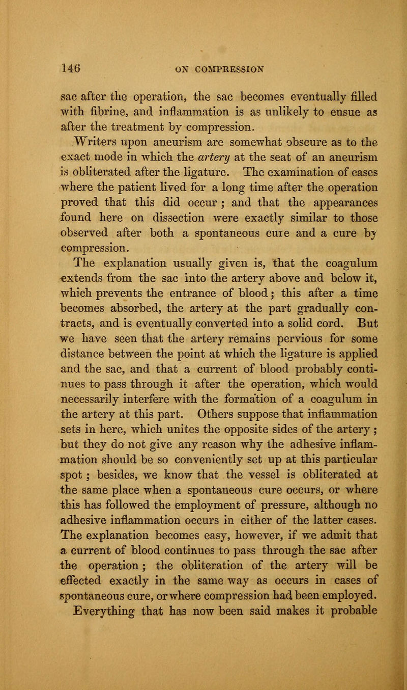 sac after the operation, the sac becomes eventually filled with fibrine, and inflammation is as unlikely to ensue as after the treatment by compression. Writers upon aneurism are somewhat obscure as to the exact mode in which the artery at the seat of an aneurism is obliterated after the ligature. The examination of cases where the patient lived for a long time after the operation proved that this did occur ; and that the appearances found here on dissection were exactly similar to those observed after both a spontaneous cure and a cure by compression. The explanation usually given is, that the coagulum €xtends from the sac into the artery above and below it, which prevents the entrance of blood; this after a time becomes absorbed, the artery at the part gradually con- tracts, and is eventually converted into a solid cord. But we have seen that the artery remains pervious for some distance between the point at which the ligature is applied and the sac, and that a current of blood probably conti- nues to pass through it after the operation, which would necessarily interfere with the formation of a coagulum in the artery at this part. Others suppose that inflammation sets in here, which unites the opposite sides of the artery; but they do not give any reason why the adhesive inflam- mation should be so conveniently set up at this particular spot\ besides, we know that the vessel is obliterated at the same place when a spontaneous cure occurs, or where this has followed the employment of pressure, although no adhesive inflammation occurs in either of the latter cases. The explanation becomes easy, however, if we admit that a current of blood continues to pass through the sac after the operation; the obliteration of the artery will be effected exactly in the same way as occurs in cases of spontaneous cure, or where compression had been employed. Everything that has now been said makes it probable