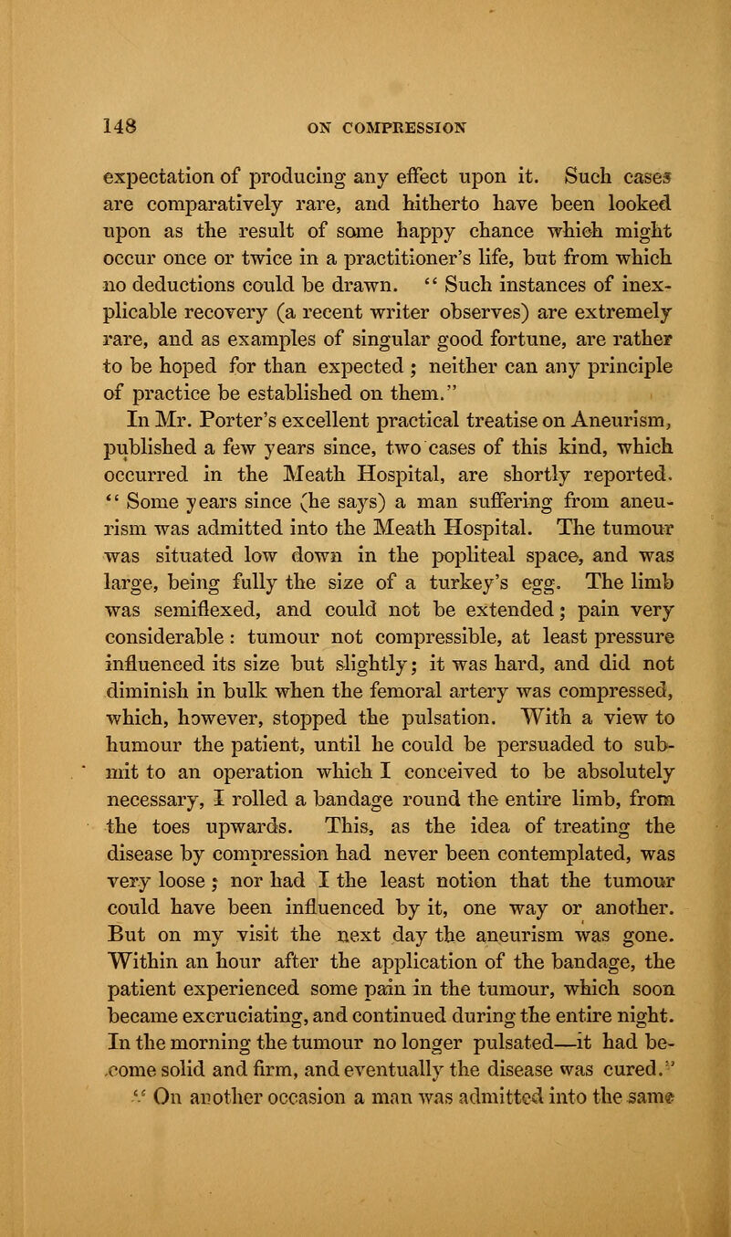 expectation of producing any effect upon it. Such cases are comparatively rare, and hitherto have been looked upon as the result of some happy chance which might occur once or twice in a practitioner's life, but from which no deductions could be drawn.  Such instances of inex- plicable recovery (a recent writer observes) are extremely rare, and as examples of singular good fortune, are rather to be hoped for than expected ; neither can any principle of practice be established on them. In Mr. Porter's excellent practical treatise on Aneurism, published a few years since, two cases of this kind, which occurred in the Meath Hospital, are shortly reported.  Some years since (he says) a man suffering from aneu- rism was admitted into the Meath Hospital. The tumour was situated low down in the popliteal space, and was large, being fully the size of a turkey's egg. The limb was semiflexed, and could not be extended; pain very considerable: tumour not compressible, at least pressure influenced its size but slightly; it was hard, and did not diminish in bulk when the femoral artery was compressed, which, however, stopped the pulsation. With a view to humour the patient, until he could be persuaded to sub- mit to an operation which I conceived to be absolutely necessary, I rolled a bandage round the entire limb, from the toes upwards. This, as the idea of treating the disease by compression had never been contemplated, was very loose; nor had I the least notion that the tumour could have been influenced by it, one way or another. But on my visit the next day the aneurism was gone. Within an hour after the application of the bandage, the patient experienced some pain in the tumour, which soon became excruciating, and continued during the entire night. In the morning the tumour no longer pulsated—it had be- come solid and firm, and eventually the disease was cured. V On another occasion a man was admitted into the same