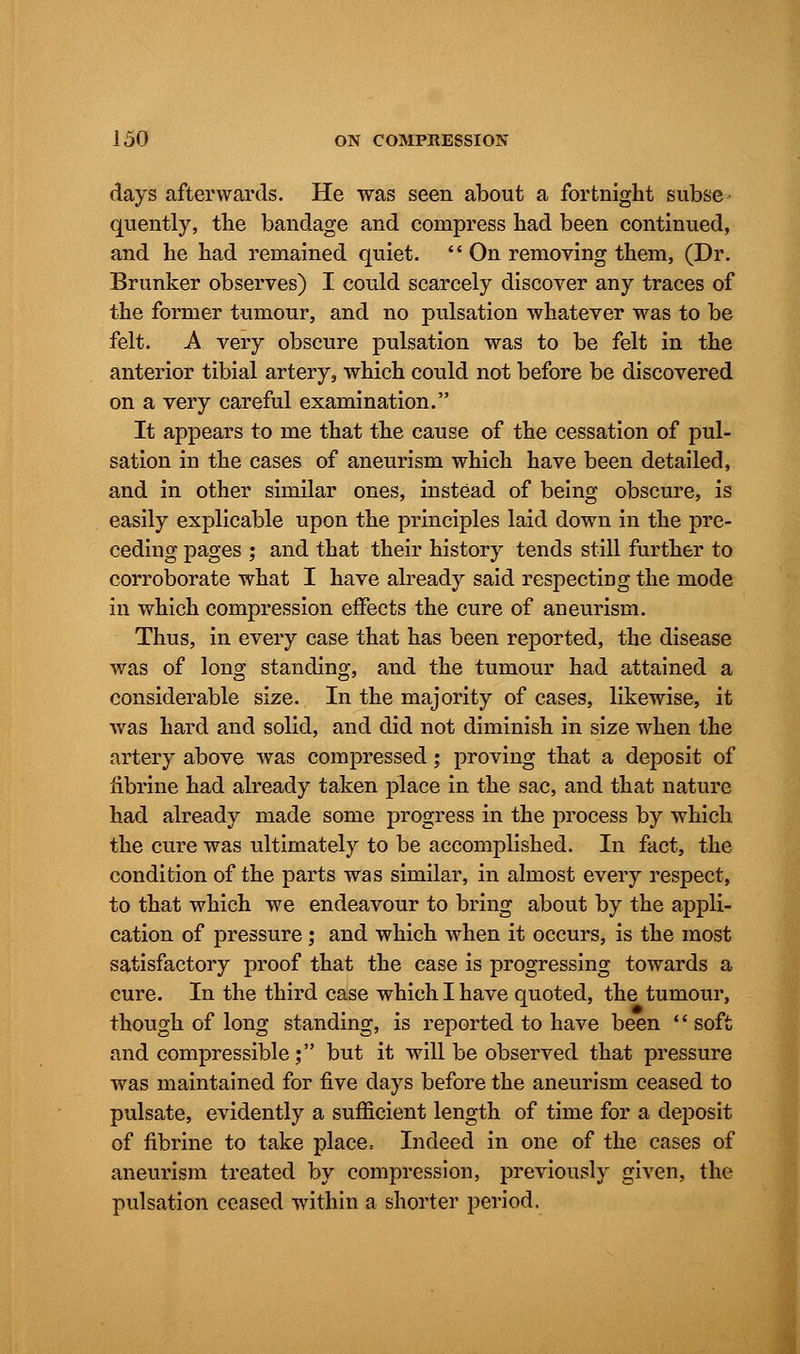 days afterwards. He was seen about a fortnight subse- quently, the bandage and compress had been continued, and he had remained quiet.  On removing them, (Dr. Brunker observes) I could scarcely discover any traces of the former tumour, and no pulsation whatever was to be felt. A very obscure pulsation was to be felt in the anterior tibial artery, which could not before be discovered on a very careful examination. It appears to me that the cause of the cessation of pul- sation in the cases of aneurism which have been detailed, and in other similar ones, instead of being obscure, is easily explicable upon the principles laid down in the pre- ceding pages ; and that their history tends still further to corroborate what I have already said respecting the mode in which compression effects the cure of aneurism. Thus, in every case that has been reported, the disease was of long standing, and the tumour had attained a considerable size. In the majority of cases, likewise, it was hard and solid, and did not diminish in size when the artery above was compressed; proving that a deposit of fibrine had already taken place in the sac, and that nature had already made some progress in the process by which the cure was ultimately to be accomplished. In fact, the condition of the parts was similar, in almost every respect, to that which we endeavour to bring about by the appli- cation of pressure; and which when it occurs, is the most satisfactory proof that the case is progressing towards a cure. In the third case which I have quoted, the tumour, though of long standing, is reported to have been '' soft and compressible ; but it will be observed that pressure was maintained for five days before the aneurism ceased to pulsate, evidently a sufficient length of time for a deposit of fibrine to take place. Indeed in one of the cases of aneurism treated by compression, previously given, the pulsation ceased within a shorter period.