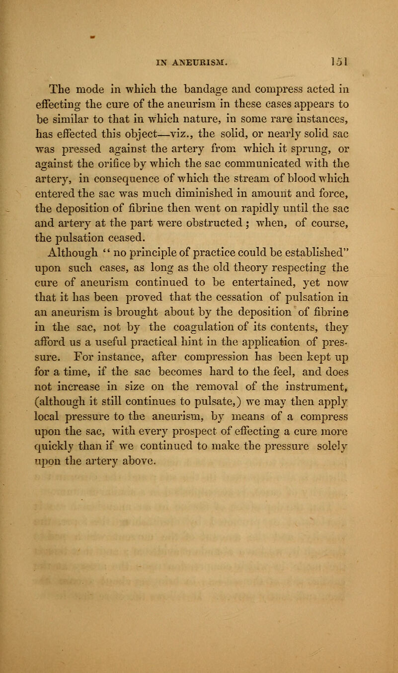 The mode in which the bandage and compress acted in effecting the cure of the aneurism in these cases appears to be similar to that in which nature, in some rare instances, has effected this object—viz., the solid, or nearly solid sac was pressed against the artery from which it sprung, or against the orifice by which the sac communicated with the artery, in consequence of which the stream of blood which entered the sac was much diminished in amount and force, the deposition of fibrine then went on rapidly until the sac and artery at the part were obstructed; when, of course, the pulsation ceased. Although  no principle of practice could be established upon such cases, as long as the old theory respecting the cure of aneurism continued to be entertained, yet now that it has been proved that the cessation of pulsation in an aneurism is brought about by the deposition of fibrine in the sac, not by the coagulation of its contents, they afford us a useful practical hint in the application of pres- sure. For instance, after compression has been kept up for a time, if the sac becomes hard to the feel, and does not increase in size on the removal of the instrument, (although it still continues to pulsate,) we may then apply local pressure to the aneurism, by means of a compress upon the sac, with every prospect of effecting a cure more quickly than if we continued to make the pressure solely upon the artery above.