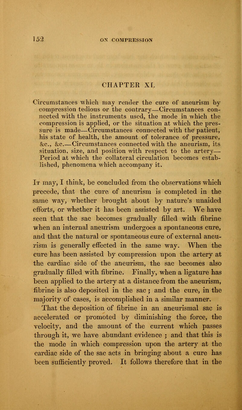 CHAPTER XL Circumstances which may render the cure of aneurism by compression tedious or the contrary—Circumstances con- nected with the instruments used, the mode in which the compression is applied, or the situation at which the pres- sure is made—Circumstances connected with the patient, his state of health, the amount of tolerance of pressure, &c, &c.—Circumstances connected with the aneurism, its situation, size, and position with respect to the artery— Period at which the collateral circulation becomes estab- lished, phenomena which accompany it. It may, I think, be concluded from the observations which precede, that the cure of aneurism is completed in the same way, whether brought about by nature's unaided efforts, or whether it has been assisted by art. We have seen that the sac becomes gradually filled with fibrine when an internal aneurism undergoes a spontaneous cure, and that the natural or spontaneous cure of external aneu- rism is generally effected in the same way. When the cure has been assisted by compression upon the artery at the cardiac side of the aneurism, the sac becomes also gradually filled with fibrine. Finally, when a ligature has been applied to the artery at a distance from the aneurism, fibrine is also deposited in the sac; and the cure, in the majority of cases, is accomplished in a similar manner. That the deposition of fibrine in an aneurismal sac is accelerated or promoted by diminishing the force, the velocity, and the amount of the current which passes through it, we have abundant evidence ; and that this is the mode in which compression upon the artery at the cardiac side of the sac acts in bringing about a cure has been sufficiently proved. It follows therefore that in the