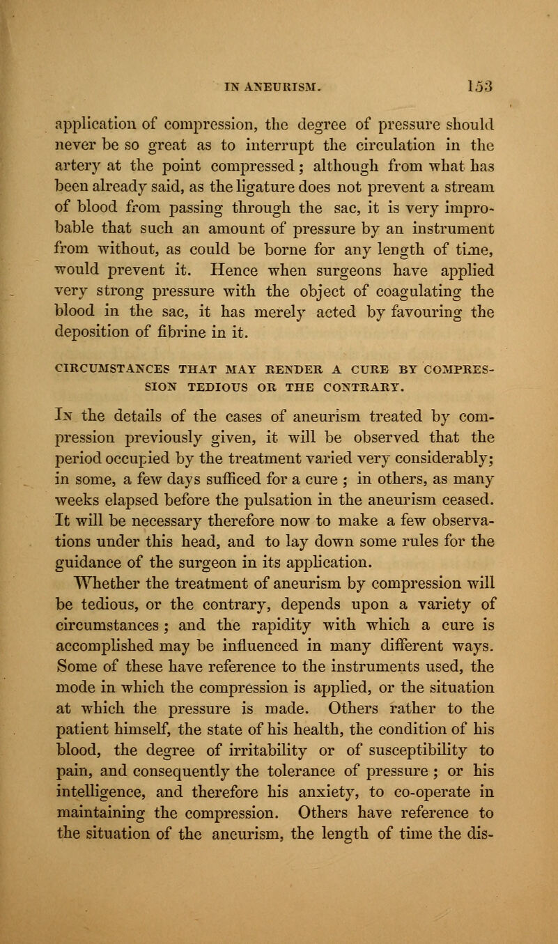 application of compression, the degree of pressure should never be so great as to interrupt the circulation in the artery at the point compressed; although from what has been already said, as the ligature does not prevent a stream of blood from passing through the sac, it is very impro- bable that such an amount of pressure by an instrument from without, as could be borne for any length of time, would prevent it. Hence when surgeons have applied very strong pressure with the object of coagulating the blood in the sac, it has merely acted by favouring the deposition of fibrine in it. CIRCUMSTANCES THAT MAY RENDER A CURE BY COMPRES- SION TEDIOUS OR THE CONTRARY. In the details of the cases of aneurism treated by com- pression previously given, it will be observed that the period occupied by the treatment varied very considerably; in some, a few days sufficed for a cure ; in others, as many weeks elapsed before the pulsation in the aneurism ceased. It will be necessary therefore now to make a few observa- tions under this head, and to lay down some rules for the guidance of the surgeon in its application. Whether the treatment of aneurism by compression will be tedious, or the contrary, depends upon a variety of circumstances ; and the rapidity with which a cure is accomplished may be influenced in many different ways. Some of these have reference to the instruments used, the mode in which the compression is applied, or the situation at which the pressure is made. Others rather to the patient himself, the state of his health, the condition of his blood, the degree of irritability or of susceptibility to pain, and consequently the tolerance of pressure ; or his intelligence, and therefore his anxiety, to co-operate in maintaining the compression. Others have reference to the situation of the aneurism, the length of time the dis-