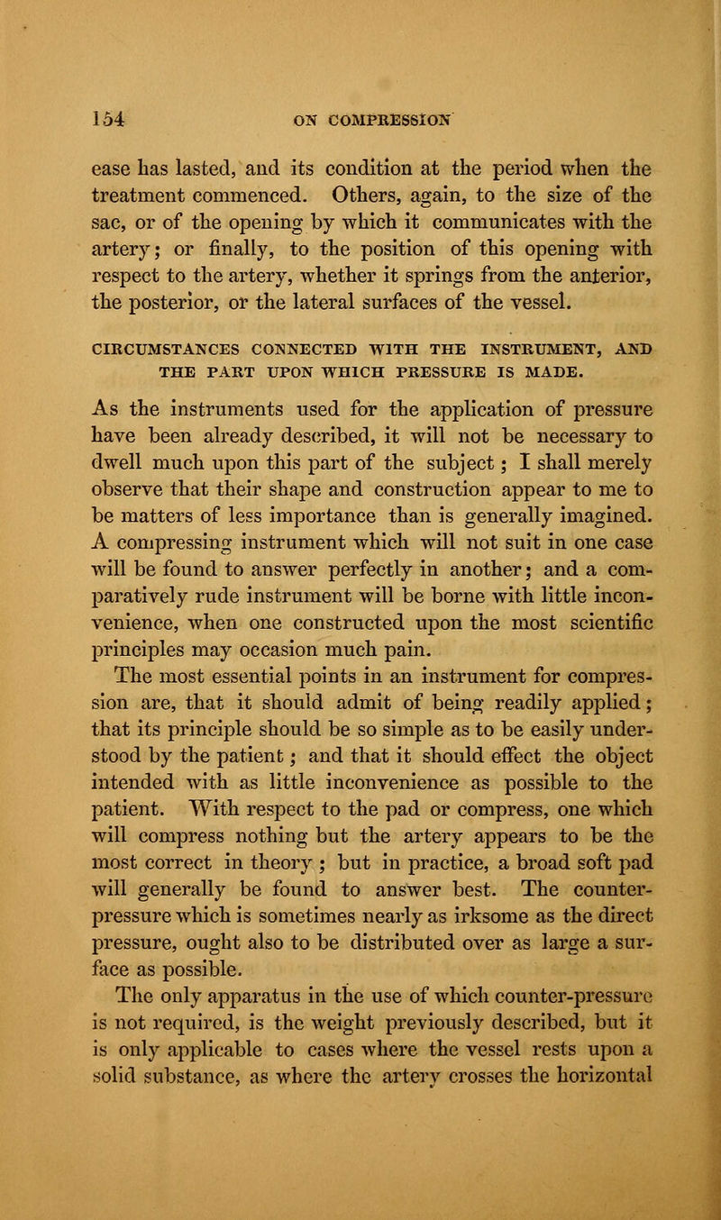 ease lias lasted, and its condition at the period when the treatment commenced. Others, again, to the size of the sac, or of the opening by which it communicates with the artery; or finally, to the position of this opening with respect to the artery, whether it springs from the anterior, the posterior, or the lateral surfaces of the vessel. CIRCUMSTANCES CONNECTED WITH THE INSTRUMENT, AND THE PART UPON WHICH PRESSURE IS MADE. As the instruments used for the application of pressure have been already described, it will not be necessary to dwell much upon this part of the subject 5 I shall merely observe that their shape and construction appear to me to be matters of less importance than is generally imagined. A compressing instrument which will not suit in one case will be found to answer perfectly in another; and a com- paratively rude instrument will be borne with little incon- venience, when one constructed upon the most scientific principles may occasion much pain. The most essential points in an instrument for compres- sion are, that it should admit of being readily applied; that its principle should be so simple as to be easily under- stood by the patient; and that it should effect the object intended with as little inconvenience as possible to the patient. With respect to the pad or compress, one which will compress nothing but the artery appears to be the most correct in theory ; but in practice, a broad soft pad will generally be found to answer best. The counter- pressure which is sometimes nearly as irksome as the direct pressure, ought also to be distributed over as large a sur- face as possible. The only apparatus in the use of which counter-pressure is not required, is the weight previously described, but it is only applicable to cases where the vessel rests upon a solid substance, as where the artery crosses the horizontal