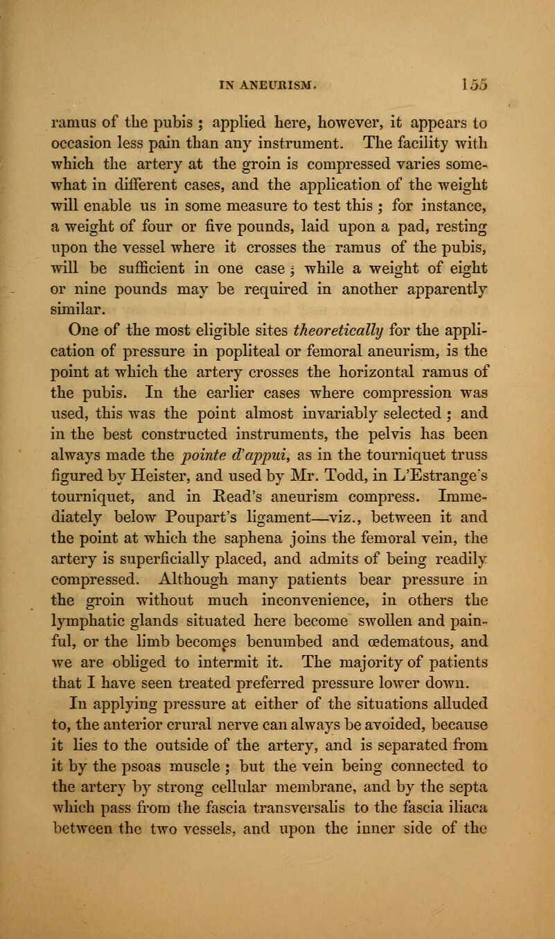ramus of the pubis ; applied here, however, it appears to occasion less pain than any instrument. The facility with which the artery at the groin is compressed varies some- what in different cases, and the application of the weight will enable us in some measure to test this ; for instance, a weight of four or five pounds, laid upon a pad, resting upon the vessel where it crosses the ramus of the pubis, will be sufficient in one case; while a weight of eight or nine pounds may be required in another apparently similar. One of the most eligible sites theoretically for the appli- cation of pressure in popliteal or femoral aneurism, is the point at which the artery crosses the horizontal ramus of the pubis. In the earlier cases where compression was used, this was the point almost invariably selected ; and in the best constructed instruments, the pelvis has been always made the pointe d'appui, as in the tourniquet truss figured by Heister, and used by Mr. Todd, in L'Estrange's tourniquet, and in Read's aneurism compress. Imme- diately below Poupart's ligament—viz., between it and the point at which the saphena joins the femoral vein, the artery is superficially placed, and admits of being readily compressed. Although many patients bear pressure in the groin without much inconvenience, in others the lymphatic glands situated here become swollen and pain- ful, or the limb becomes benumbed and oedematous, and we are obliged to intermit it. The majority of patients that I have seen treated preferred pressure lower down. In applying pressure at either of the situations alluded to, the anterior crural nerve can always be avoided, because it lies to the outside of the artery, and is separated from it by the psoas muscle ; but the vein being connected to the artery by strong cellular membrane, and by the septa which pass from the fascia transversalis to the fascia iliaca between the two vessels, and upon the inner side of the