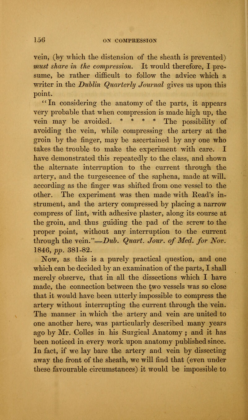 vein, (by which the distension of the sheath is prevented) must share in the compression. It would therefore, I pre- sume, be rather difficult to follow the advice which a writer in the Dublin Quarterly Journal gives us upon this point. '' In considering the anatomy of the parts, it appears very probable that when compression is made high up, the vein may be avoided. * * * * The possibility of avoiding the vein, while compressing the artery at the groin by the finger, may be ascertained by any one who takes the trouble to make the experiment with care. I have demonstrated this repeatedly to the class, and shown the alternate interruption to the current through the artery, and the turgescence of the saphena, made at will, according as the finger was shifted from one vessel to the other. The experiment was then made with Read's in- strument, and the artery compressed by placing a narrow compress of lint, with adhesive plaster, along its course at the groin, and thus guiding the pad of the screw to the proper point, without any interruption to the current through the vein.—Dub. Quart. Jour, of Med. for Nov. 1846, pp. 381-82. Now, as this is a purely practical question, and one which can be decided by an examination of the parts, I shall merely observe, that in all the dissections which I have made, the connection between the two vessels was so close that it would have been utterly impossible to compress the artery without interrupting the current through the vein. The manner in which the artery and vein are united to one another here, was particularly described many years ago by Mr. Colles in his Surgical Anatomy j and it has been noticed in every work upon anatomy published since. In fact, if we lay bare the artery and vein by dissecting away the front of the sheath, we will find that (even under these favourable circumstances) it would be impossible to