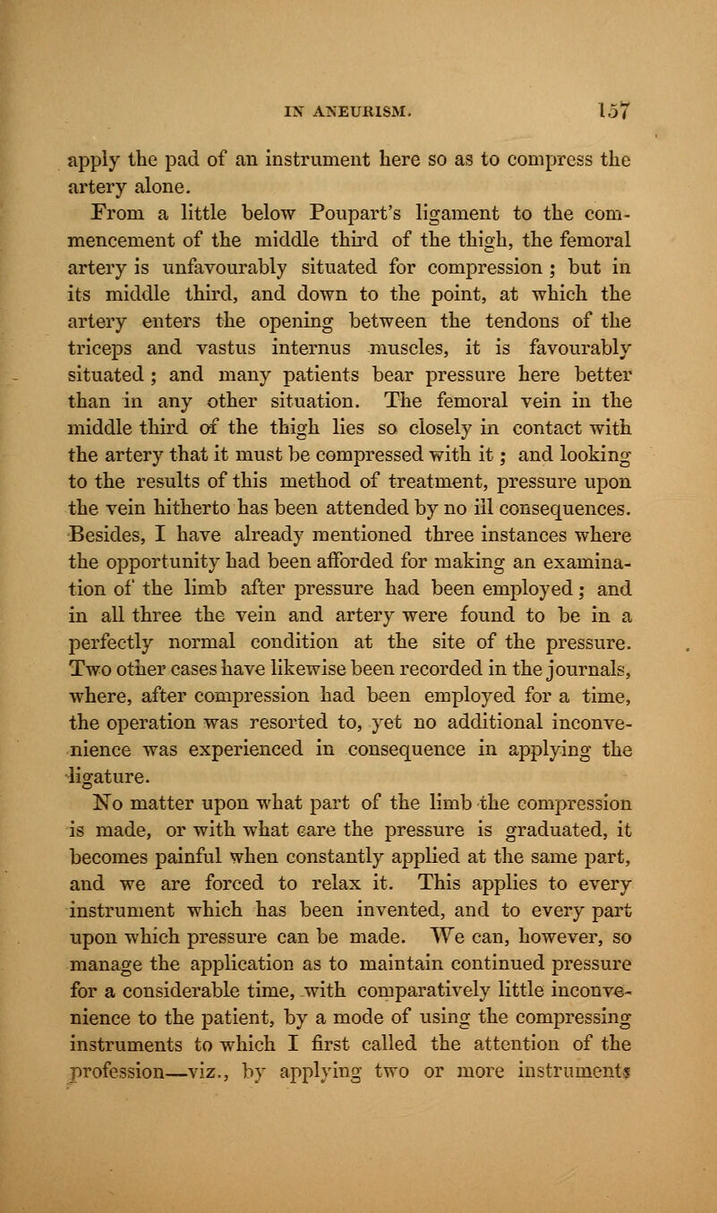 apply the pad of an instrument here so as to compress the artery alone. From a little below Poupart's ligament to the com- mencement of the middle third of the thigh, the femoral artery is unfavourably situated for compression ; but in its middle third, and down to the point, at which the artery enters the opening between the tendons of the triceps and vastus internus muscles, it is favourably situated ; and many patients bear pressure here better than in any other situation. The femoral vein in the middle third of the thigh lies so closely in contact with the artery that it must be compressed with it; and looking to the results of this method of treatment, pressure upon the vein hitherto has been attended by no ill consequences. Besides, I have already mentioned three instances where the opportunity had been afforded for making an examina- tion of the limb after pressure had been employed; and in all three the vein and artery were found to be in a perfectly normal condition at the site of the pressure. Two other cases have likewise been recorded in the journals, where, after compression had been employed for a time, the operation was resorted to, yet no additional inconve- nience was experienced in consequence in applying the ligature. No matter upon what part of the limb the compression is made, or with what care the pressure is graduated, it becomes painful when constantly applied at the same part, and we are forced to relax it. This applies to every instrument which has been invented, and to every part upon which pressure can be made. We can, however, so manage the application as to maintain continued pressure for a considerable time, .with comparatively little inconve- nience to the patient, by a mode of using the compressing instruments to which I first called the attention of the profession—viz., by applying two or more instrumental