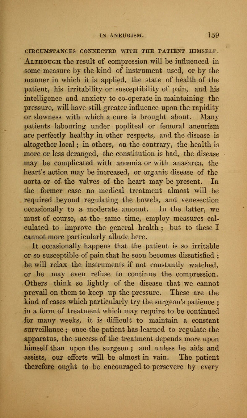 CIRCUMSTANCES CONNECTED WITH THE PATIENT HIMSELF. Although the result of compression will be influenced in some measure by the kind of instrument used, or by the manner in which it is applied, the state of health of the patient, his irritability or susceptibility of pain, and his intelligence and anxiety to co-operate in maintaining the pressure, will have still greater influence upon the rapidity or slowness with which a cure is brought about. Many patients labouring under popliteal or femoral aneurism are perfectly healthy in other respects, and the disease is altogether local; in others, on the contrary, the health is more or less deranged, the constitution is bad, the disease may be complicated with anoemia or with anasarca, the heart's action may be increased, or organic disease of the aorta or of the valves of the heart may be present. In the former case no medical treatment almost will be required beyond regulating the bowels, and venesection occasionally to a moderate amount. In the latter, we must of course, at the same time, employ measures cal- culated to improve the general health ; but to these I cannot more particularly allude here. It occasionally happens that the patient is so irritable or so susceptible of pain that he soon becomes dissatisfied ; he will relax the instruments if not constantly watched, or he may even refuse to continue the compression. Others think so lightly of the disease that we cannot prevail on them to keep up the pressure. These are the kind of cases which particularly try the surgeon's patience ; in a form of treatment which may require to be continued for many weeks, it is difficult to maintain a constant surveillance ; once the patient has learned to regulate the apparatus, the success of the treatment depends more upon himself than upon the surgeon ; and unless he aids and assists, our efforts will be almost in vain. The patient therefore ought to be encouraged to persevere by every