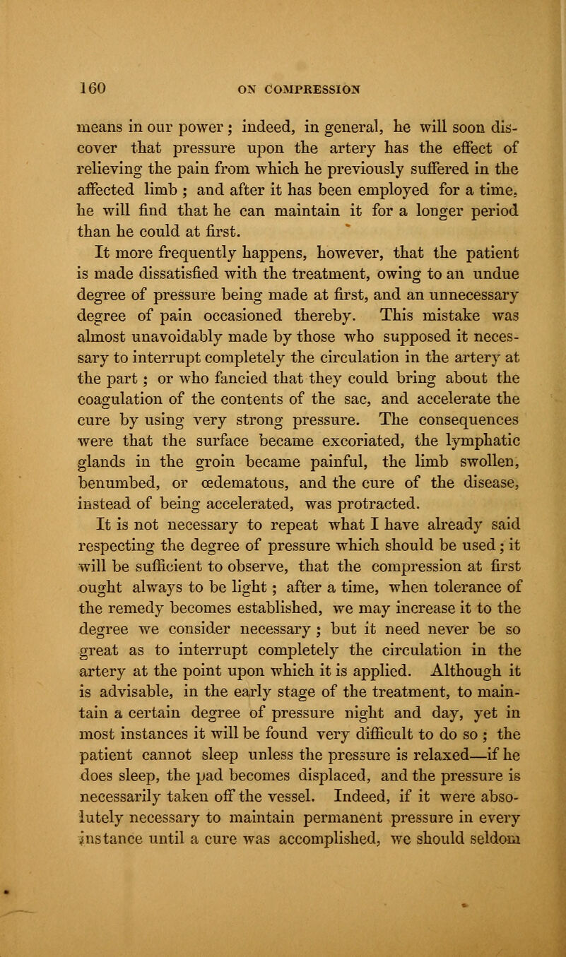 means in our power; indeed, in general, he will soon dis- cover that pressure upon the artery has the effect of relieving the pain from which he previously suffered in the affected limb ; and after it has been employed for a time, he will find that he can maintain it for a longer period than he could at first. It more frequently happens, however, that the patient is made dissatisfied with the treatment, owing to an undue degree of pressure being made at first, and an unnecessary degree of pain occasioned thereby. This mistake was almost unavoidably made by those who supposed it neces- sary to interrupt completely the circulation in the artery at the part ; or who fancied that they could bring about the coagulation of the contents of the sac, and accelerate the cure by using very strong pressure. The consequences were that the surface became excoriated, the lymphatic glands in the groin became painful, the limb swollen, benumbed, or cedematous, and the cure of the disease, instead of being accelerated, was protracted. It is not necessary to repeat what I have already said respecting the degree of pressure which should be used; it will be sufficient to observe, that the compression at first ought always to be light; after a time, when tolerance of the remedy becomes established, we may increase it to the degree we consider necessary ; but it need never be so great as to interrupt completely the circulation in the artery at the point upon which it is applied. Although it is advisable, in the early stage of the treatment, to main- tain a certain degree of pressure night and day, yet in most instances it will be found very difficult to do so ; the patient cannot sleep unless the pressure is relaxed—if he does sleep, the pad becomes displaced, and the pressure is necessarily taken off the vessel. Indeed, if it were abso- lutely necessary to maintain permanent pressure in every instance until a cure was accomplished, we should seldom