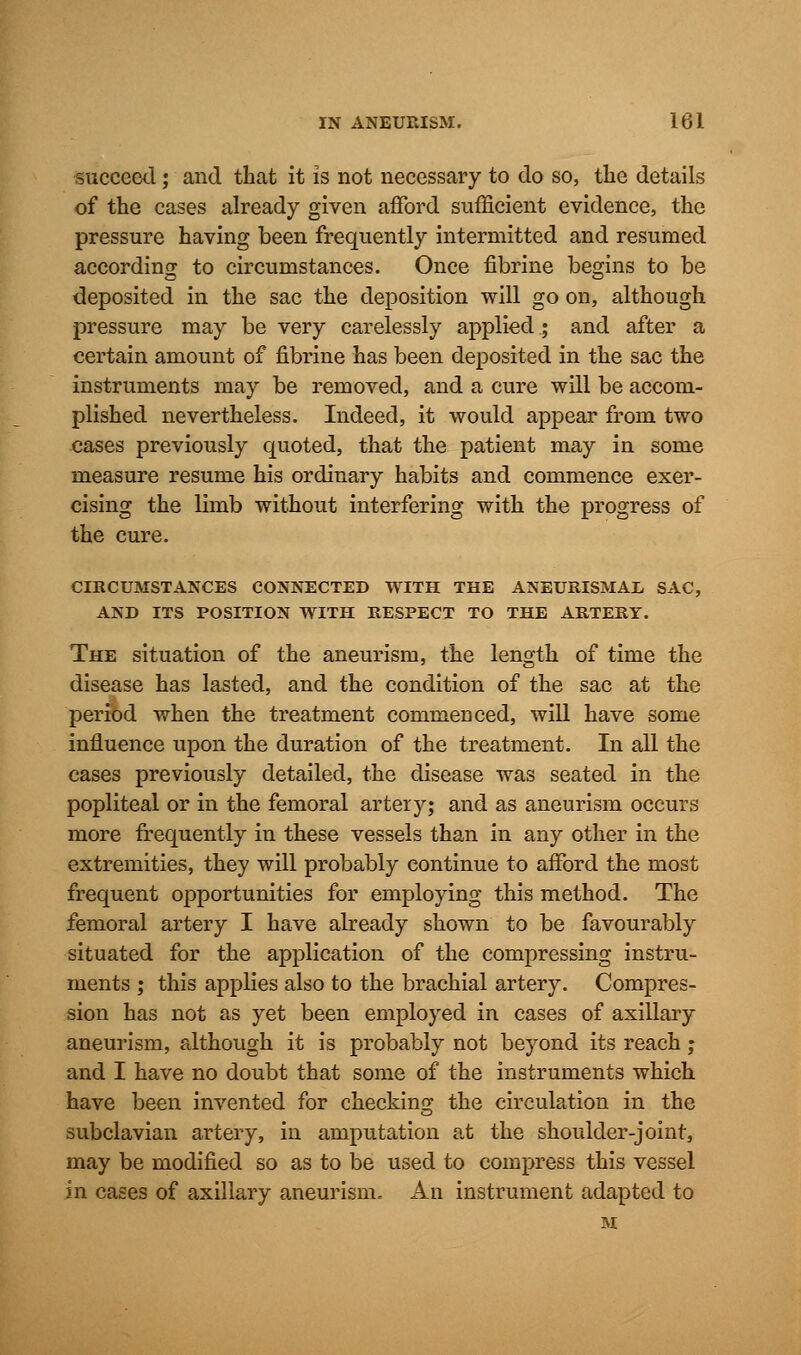 succeed; and that it is not necessary to do so, the details of the cases already given afford sufficient evidence, the pressure having been frequently intermitted and resumed according to circumstances. Once fibrine begins to be deposited in the sac the deposition will go on, although pressure may be very carelessly applied; and after a certain amount of fibrine has been deposited in the sac the instruments may be removed, and a cure will be accom- plished nevertheless. Indeed, it would appear from two cases previously quoted, that the patient may in some measure resume his ordinary habits and commence exer- cising the limb without interfering with the progress of the cure. CIRCUMSTANCES CONNECTED WITH THE ANEURISMAL SAC, AND ITS POSITION WITH RESPECT TO THE ARTERY. The situation of the aneurism, the length of time the disease has lasted, and the condition of the sac at the period when the treatment commenced, will have some influence upon the duration of the treatment. In all the cases previously detailed, the disease was seated in the popliteal or in the femoral artery; and as aneurism occurs more frequently in these vessels than in any other in the extremities, they will probably continue to afford the most frequent opportunities for employing this method. The femoral artery I have already shown to be favourably situated for the application of the compressing instru- ments ; this applies also to the brachial artery. Compres- sion has not as yet been employed in cases of axillary aneurism, although it is probably not beyond its reach; and I have no doubt that some of the instruments which have been invented for checking the circulation in the subclavian artery, in amputation at the shoulder-joint, may be modified so as to be used to compress this vessel in cases of axillary aneurism. An instrument adapted to M