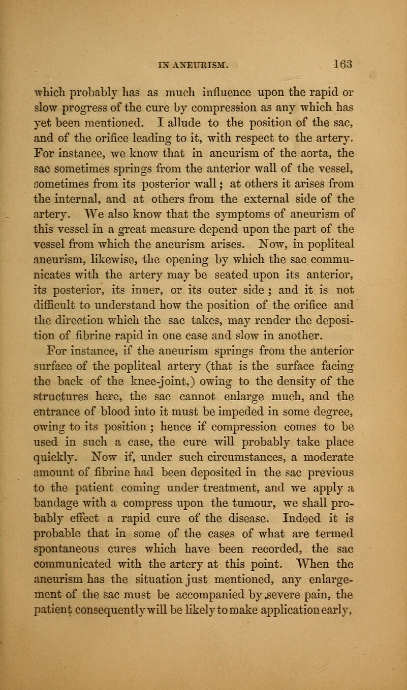 which probably has as much influence upon the rapid or slow progress of the cure by compression as any which has yet been mentioned. I allude to the position of the sac, and of the orifice leading to it, with respect to the artery. For instance, we know that in aneurism of the aorta, the sac sometimes springs from the anterior wall of the vessel, sometimes from its posterior wall; at others it arises from the internal, and at others from the external side of the artery. We also know that the symptoms of aneurism of this vessel in a great measure depend upon the part of the vessel from which the aneurism arises. ISTow, in popliteal aneurism, likewise, the opening by which the sac commu- nicates with the artery may be seated upon its anterior, its posterior, its inner, or its outer side ; and it is not difficult to understand how the position of the orifice and the direction which the sac takes, may render the deposi- tion of fibrine rapid in one case and slow in another. For instance, if the aneurism springs from the anterior surface of the popliteal artery (that is the surface facing the back of the knee-joint,) owing to the density of the structures here, the sac cannot enlarge much, and the entrance of blood into it must be impeded in some degree, owing to its position; hence if compression comes to be used in such a case, the cure will probably take place quickly. Now if, under such circumstances, a moderate amount of fibrine had been deposited in the sac previous to the patient coming under treatment, and we apply a bandage with a compress upon the tumour, we shall pro- bably effect a rapid cure of the disease. Indeed it is probable that in some of the cases of what are termed spontaneous cures which have been recorded, the sac communicated with the artery at this point. When the aneurism has the situation just mentioned, any enlarge- ment of the sac must be accompanied by .severe pain, the patient consequently will be likely to make application early,