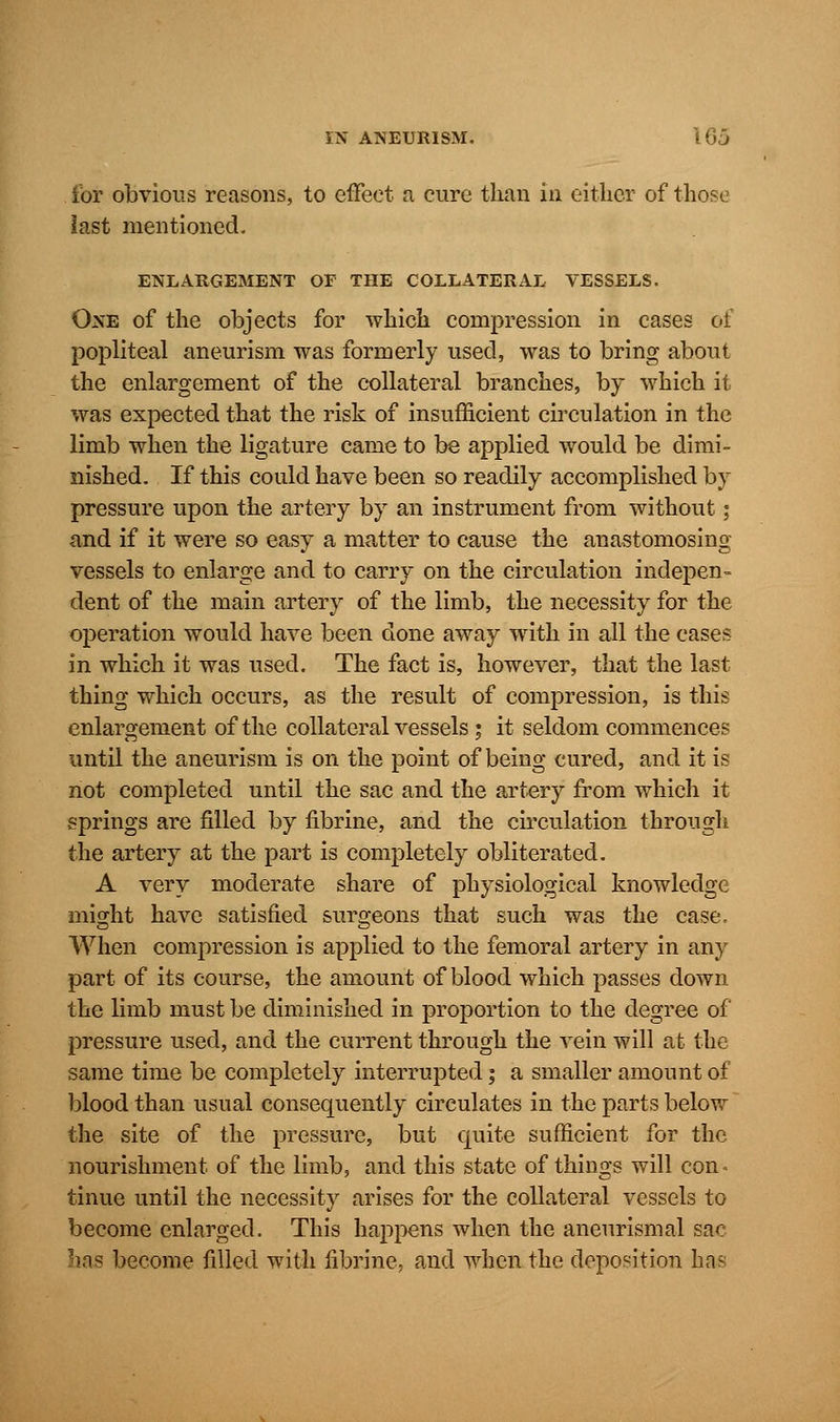 for obvious reasons, to effect a cure than in either of those last mentioned. ENLARGEMENT OF THE COLLATERAL VESSELS. One of the objects for which compression in cases of popliteal aneurism was formerly used, was to bring about the enlargement of the collateral branches, by which it was expected that the risk of insufficient circulation in the limb when the ligature came to be applied would be dimi- nished. If this could have been so readily accomplished by pressure upon the artery by an instrument from without; and if it were so easy a matter to cause the anastomosing vessels to enlarge and to carry on the circulation indepen- dent of the main artery of the limb, the necessity for the operation would have been done away with in all the cases in which it was used. The fact is, however, that the last thing which occurs, as the result of compression, is this enlargement of the collateral vessels ; it seldom commences until the aneurism is on the point of being cured, and it is not completed until the sac and the artery from which it springs are filled by fibrine, and the circulation through the artery at the part is completely obliterated. A very moderate share of physiological knowledge might have satisfied surgeons that such was the case. When compression is applied to the femoral artery in any part of its course, the amount of blood which passes down the limb must be diminished in proportion to the degree of pressure used, and the current through the vein will at the same time be completely interrupted; a smaller amount of blood than usual consequently circulates in the parts below the site of the pressure, but quite sufficient for the nourishment of the limb, and this state of things will con* tinue until the necessity arises for the collateral vessels to become enlarged. This happens when the aneurismal sac 'ms become filled with fibrine, and when the deposition has