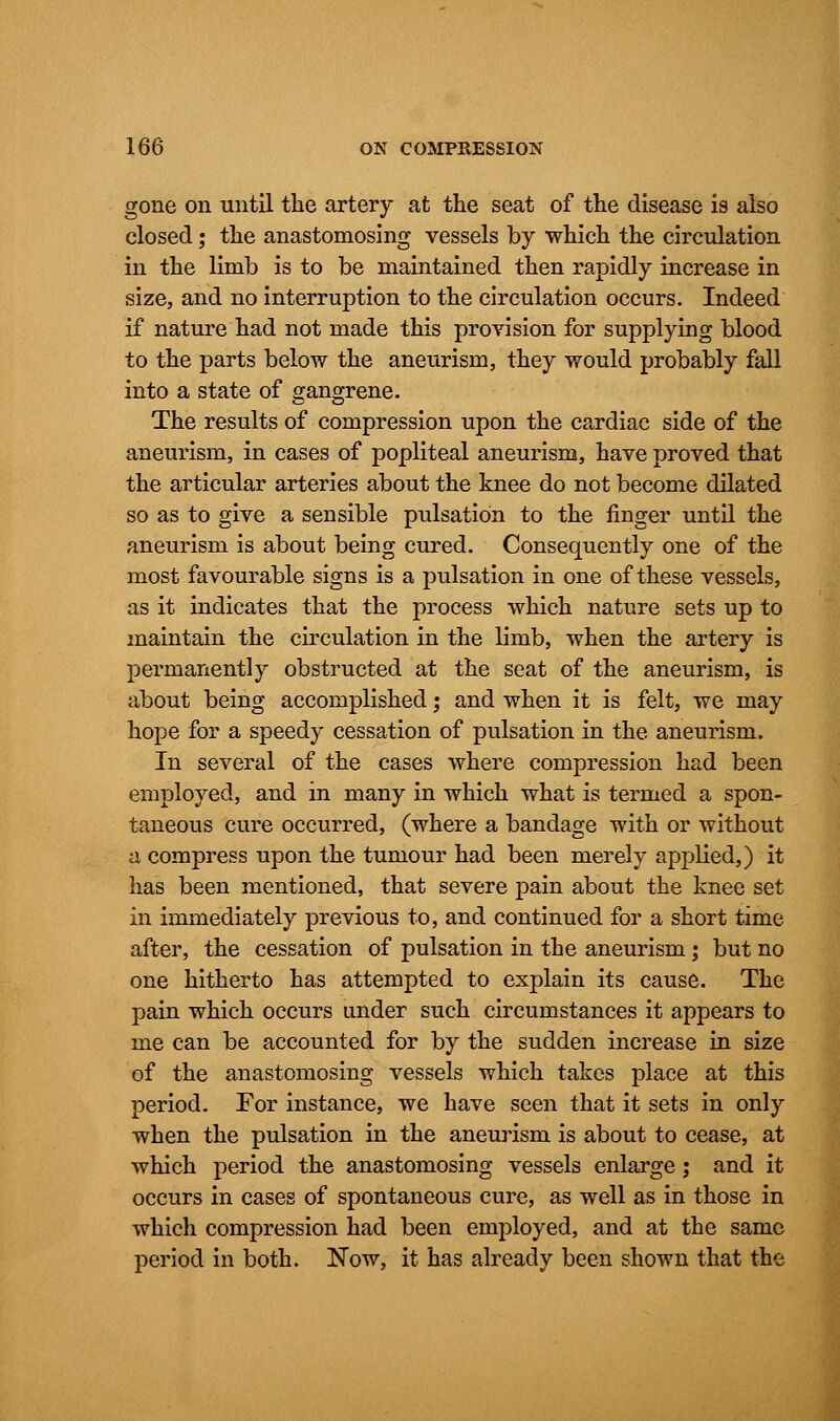 gone on until the artery at the seat of the disease is also closed; the anastomosing vessels by which the circulation in the limb is to be maintained then rapidly increase in size, and no interruption to the circulation occurs. Indeed if nature had not made this provision for supplying blood to the parts below the aneurism, they would probably fall into a state of gangrene. The results of compression upon the cardiac side of the aneurism, in cases of popliteal aneurism, have proved that the articular arteries about the knee do not become dilated so as to give a sensible pulsation to the finger until the aneurism is about being cured. Consequently one of the most favourable signs is a pulsation in one of these vessels, as it indicates that the process which nature sets up to maintain the circulation in the limb, when the artery is permanently obstructed at the seat of the aneurism, is about being accomplished; and when it is felt, we may hope for a speedy cessation of pulsation in the aneurism. In several of the cases where compression had been employed, and in many in which what is termed a spon- taneous cure occurred, (where a bandage with or without a compress upon the tumour had been merely applied,) it has been mentioned, that severe pain about the knee set in immediately previous to, and continued for a short time after, the cessation of pulsation in the aneurism; but no one hitherto has attempted to explain its cause. The pain which occurs under such circumstances it appears to me can be accounted for by the sudden increase in size of the anastomosing vessels which takes place at this period. For instance, we have seen that it sets in only when the pulsation in the aneurism is about to cease, at which period the anastomosing vessels enlarge ; and it occurs in cases of spontaneous cure, as well as in those in which compression had been employed, and at the same period in both. Now, it has already been shown that the