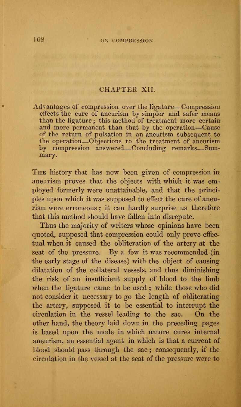 CHAPTER XII. Advantages of compression over the ligature—Compression effects the cure of aneurism by simpler and safer means than the ligature; this method of treatment more certain and more permanent than that by the operation—Cause of the return of pulsation in an aneurism subsequent to the operation—Objections to the treatment of aneurism by compression answered—Concluding remarks—Sum- mary. The history that lias now been given of compression in aneurism proves that the objects with which it was em- ployed formerly were unattainable, and that the princi- ples upon which it was supposed to effect the cure of aneu- rism were erroneous; it can hardly surprise us therefore that this method should have fallen into disrepute. Thus the majority of writers whose opinions have been quoted, supposed that compression could only prove effec- tual when it caused the obliteration of the artery at the seat of the pressure. By a few it was recommended (in the early stage of the disease) with the object of causing dilatation of the collateral vessels, and thus diminishing the risk of an insufficient supply of blood to the limb when the ligature came to be used ; while those who did not consider it necessary to go the length of obliterating the artery, supposed it to be essential to interrupt the circulation in the vessel leading to the sac. On the other hand, the theory laid down in the preceding pages is based upon the mode in which nature cures internal aneurism, an essential agent in which is that a current of blood should pass through the sac; consequently, if the circulation in the vessel at the seat of the pressure were to