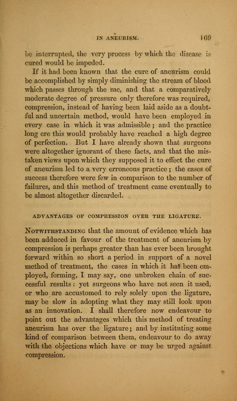 be interrupted, the very process by which the disease is cured would be impeded. If it had been known that the cure of aneurism could be accomplished by simply diminishing the stream of blood which passes through the sac. and that a comparatively moderate degree of pressure only therefore was required, compression, instead of having been laid aside as a doubt- ful and uncertain method, would have been employed in every case in which it was admissible; and the practice long ere this would probably have reached a high degree of perfection. But I have already shown that surgeons were altogether ignorant of these facts, and that the mis- taken views upon which they supposed it to effect the cure of aneurism led to a very erroneous practice; the cases of success therefore were few in comparison to the number of failures, and this method of treatment came eventually to be almost altogether discarded. . ADVANTAGES OF COMPRESSION OVER THE LIGATURE. Notwithstanding that the amount of evidence which has been adduced in favour of the treatment of aneurism by compression is perhaps greater than has ever been brought forward within so short a period in support of a novel method of treatment, the cases in which it has been em- ployed, forming, I may say, one unbroken chain of suc- cessful results : yet surgeons who have not seen it used, or who are accustomed to rely solely upon the ligature, may be slow in adopting what they may still look upon as an innovation. I shall therefore now endeavour to point out the advantages which this method of treating aneurism has over the ligature; and by instituting some kind of comparison between them, endeavour to do away with the objections which have or may be urged against compression.