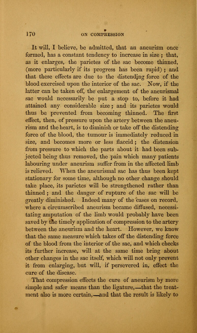 It will, I believe, be admitted, that an aneurism once formed, has a constant tendency to increase in size j that, as it enlarges, the parietes of the sac become thinned, (more particularly if its progress has been rapid) ; and that these effects are due to the distendjng force of the blood exercised upon the interior of the sac. Now, if the latter can be taken off, the enlargement of the aneurismal sac would necessarily be put a stop to, before it had attained any considerable size; and its parietes would thus be prevented from becoming thinned. The first effect, then, of pressure upon the artery between the aneu- rism and the heart, is to diminish or take off the distending force of the blood, the tumour is immediately reduced in size, and becomes more or less flaccid; the distension from pressure to which the parts about it had been sub- jected being thus removed, the pain which many patients labouring under aneurism suffer from in the affected limb is relieved. When the aneurismal sac has thus been kept stationary for some time, although no other change should take place, its parietes will be strengthened rather than thinned ; and the danger of rupture of the sac will be greatly diminished. Indeed many of the cases on record, where a circumscribed aneurism became diffused, necessi- tating amputation of the limb would probably have been saved by the timely application of compression to the artery between the aneurism and the heart. However, we know that the same measure which takes off the distending force of the blood from the interior of the sac, and which checks its further increase, will at the same time bring about other changes in the sac itself, which will not only prevent it from enlarging, but will, if persevered in, effect the cure of the disease. That compression effects the cure of aneurism by more simple and safer means than the ligature,—that the treat- ment also is more certain,—and that the result is likely to