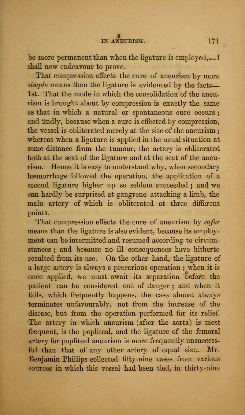 be more permanent than -when the ligature is employed,—I shall now endeavour to prove. That compression effects the cure of aneurism by more simple means than the ligature is evidenced by the facts— 1st. That the mode in which the consolidation of the aneu- rism is brought about by compression is exactly the same as that in which a natural or spontaneous cure occurs ; and 2ndly, because when a cure is effected by compression, the vessel is obliterated merely at the site of the aneurism; whereas when a ligature is applied in the usual situation at some distance from the tumour, the artery is obliterated both at the seat of the ligature and at the seat of the aneu- rism. Hence it is easy to understand why, when secondary haemorrhage followed the operation, the application of a second ligature higher up so seldom succeeded; and we can hardly be surprised at gangrene attacking a limb, the main artery of which is obliterated at three different points. That compression effects the cure of aneurism by safer means than the ligature is also evident, because its employ- ment can be intermitted and resumed according to circum- stances ; and beeause no ill consequences have hitherto resulted from its use. On the other hand, the ligature of a large artery is always a precarious operation ; when it is once applied, we must await its separation before the patient can be considered out of danger; and when it fails, which frequently happens, the case almost always terminates unfavourably, not from the increase of the disease, but from the operation performed for its relief. The artery in which aneurism (after the aorta) is most frequent, is the popliteal, and the ligature of the femoral artery for popliteal aneurism is more frequently unsuccess- ful than that of any other artery of equal size. Mr. Benjamin Phillips collected fifty-nine cases from various sources in which this vessel had been tied, in thirty-nine