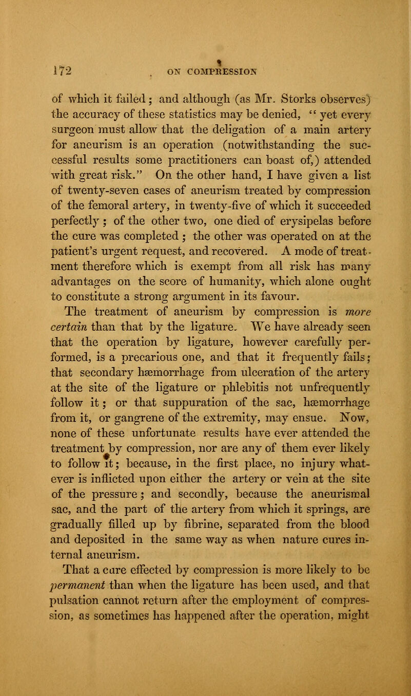 of which it failed; and although (as Mr. Storks observes) the accuracy of these statistics may be denied,  yet every surgeon must allow that the deligation of a main artery for aneurism is an operation (notwithstanding the suc- cessful results some practitioners can boast of,) attended with great risk. On the other hand, I have given a list of twenty-seven cases of aneurism treated by compression of the femoral artery, in twenty-five of which it succeeded perfectly ; of the other two, one died of erysipelas before the cure was completed ; the other was operated on at the patient's urgent request, and recovered. A mode of treat- ment therefore which is exempt from all risk has many advantages on the score of humanity, which alone ought to constitute a strong argument in its favour. The treatment of aneurism by compression is more certain than that by the ligature. We have already seen that the operation by ligature, however carefully per- formed, is a precarious one, and that it frequently fails,' that secondary haemorrhage from ulceration of the artery at the site of the ligature or phlebitis not unfrequently follow it; or that suppuration of the sac, haemorrhage from it, or gangrene of the extremity, may ensue. Now, none of these unfortunate results have ever attended the treatment by compression, nor are any of them ever likely to follow it; because, in the first place, no injury what- ever is inflicted upon either the artery or vein at the site of the pressure; and secondly, because the aneurismal sac, and the part of the artery from which it springs, are gradually filled up by fibrine, separated from the blood and deposited in the same way as when nature cures in- ternal aneurism. That a care effected by compression is more likely to be permanent than when the ligature has been used, and that pulsation cannot return after the employment of compres- sion, as sometimes has happened after the operation, might