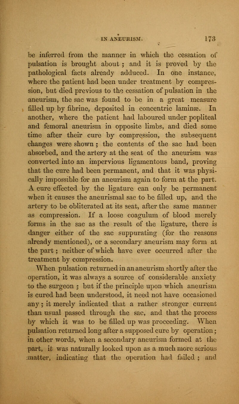 be interred from the manner in which the cessation of pulsation is brought about ; and it is proved by the pathological facts already adduced. In one instance, where the patient had been under treatment by compres- sion, but died previous to the cessation of pulsation in the aneurism, the sac was found to be in a great measure filled up by fibrine, deposited in concentric laminae. In another, where the patient had laboured under popliteal and femoral aneurism in opposite limbs, and died some time after their cure by compression, the subsequent changes were shown; the contents of the sac had been absorbed, and the artery at the seat of the aneurism was converted into an impervious ligamentous band, proving that the cure had been permanent, and that it was physi- cally impossible for an aneurism again to form at the part. A cure effected by the ligature can only be permanent when it causes the aneurismal sac to be filled up, and the artery to be obliterated at its seat, after the same manner as compression. If a loose coagulum of blood merely forms in the sac as the result of the ligature, there is danger either of the sac suppurating (for the reasons already mentioned), or a secondary aneurism may form at the part; neither of which have ever occurred after the treatment by compression. When pulsation returned in an aneurism shortly after the operation, it was always a source of considerable anxiety to the surgeon % but if the principle upon which aneurism is cured had been understood, it need not have occasioned any; it merely indicated that a rather stronger current than usual passed through the sac, and that the process by which it was to be filled up was proceeding. When pulsation returned long after a supposed cure by operation; in other words, when a secondary aneurism formed at the part, it was naturally looked upon as a much more serious matter, indicating that the operation had failed ; and
