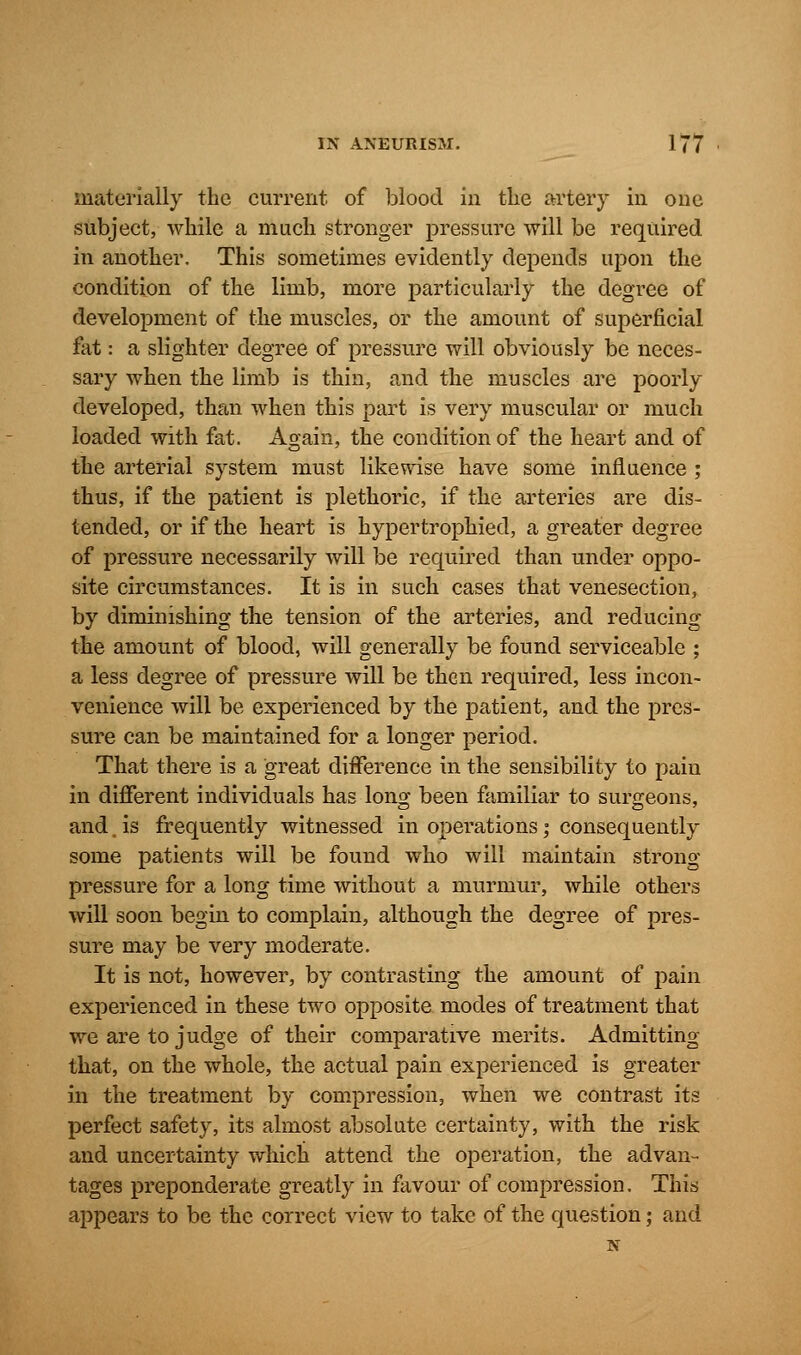 materially the current of blood in the artery in one subject, while a much stronger pressure will be required in another. This sometimes evidently depends upon the condition of the limb, more particularly the degree of development of the muscles, or the amount of superficial fat: a slighter degree of pressure will obviously be neces- sary when the limb is thin, and the muscles are poorly developed, than when this part is very muscular or much loaded with fat. Again, the condition of the heart and of the arterial system must likewise have some influence ; thus, if the patient is plethoric, if the arteries are dis- tended, or if the heart is hypertrophied, a greater degree of pressure necessarily will be required than under oppo- site circumstances. It is in such cases that venesection, by diminishing the tension of the arteries, and reducing the amount of blood, will generally be found serviceable ; a less degree of pressure will be then required, less incon- venience will be experienced by the patient, and the pres- sure can be maintained for a longer period. That there is a great difference in the sensibility to pain in different individuals has long been familiar to surgeons, and. is frequently witnessed in operations; consequently some patients will be found who will maintain strong pressure for a long time without a murmur, while others will soon begin to complain, although the degree of pres- sure may be very moderate. It is not, however, by contrasting the amount of pain experienced in these two opposite modes of treatment that we are to judge of their comparative merits. Admitting that, on the whole, the actual pain experienced is greater in the treatment by compression, when we contrast its perfect safety, its almost absolute certainty, with the risk and uncertainty which attend the operation, the advan- tages preponderate greatly in favour of compression. This appears to be the correct view to take of the question; and