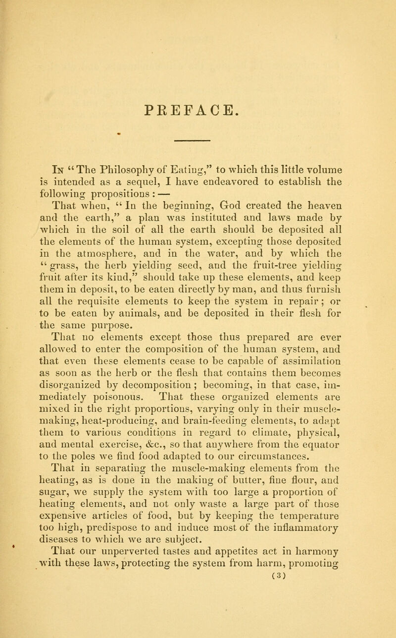 PKEFAGE In  The Philosophy of Eatiug, to which this little volume is intended as a sequel, I have endeavored to establish the following propositions: — That when,  In the beginning, God created the heaven and the earth, a plan was instituted and laws made by which in the soil of all the earth should be deposited all the elements of the human system, excepting those deposited in the atmosphere, and in the water, and by which the  grass, the herb yielding seed, and the fruit-tree yielding fruit after its kind, should take up these elements, and keep them in deposit, to be eaten directly by man, and thus furnish all the requisite elements to keep the system in repair; or to be eaten by animals, and be deposited in their flesh for the same purpose. That no elements except those thus prepared are ever allowed to enter the composition of the human system, and that even these elements cease to be capable of assimilation as soon as the herb or the flesh that contains them becomes disorganized by decomposition ; becoming, in that case, im- mediately poisonous. That these organized elements are mixed in the right proportions, varying only in their muscle- making, heat-producing, and brain-feeding elements, to adapt them to various conditions in regard to climate, physical, and mental exercise, &c., so that anywhere from the equator to the poles we find food adapted to our circumstances. That in separating the muscle-making elements from the heating, as is done in the making of butter, fine flour, and sugar, we supply the system with too large a proportion of heating elements, and not only waste a large part of those expensive articles of food, but by keeping the temperature too high, predispose to and induce most of the inflammatory diseases to which we are subject. That our unperverted tastes and appetites act in harmony with these laws, protecting the system from harm, promoting