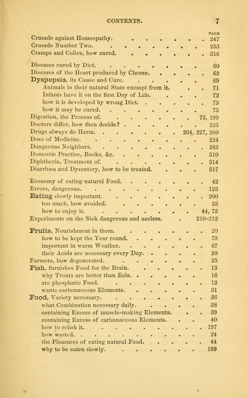 PAGE Crusade against Homeopathy. ..••.. 247 Crusade Number Two. . • 253 Cramps and Colics, how cured. ...... 316 Diseases cured by Diet. ...,,«, 60 Diseases of the Heart produced by Cheese. • • • . 62 Dyspepsia, its Cause and Cure. . . . . , 69 Animals in their natural State exempt from it. . . 71 Infants have it on the first Day of Life. ... 72 how it is developed by wrong Diet 73 how it may be cured , , 75 Digestion, the Process of. 73, 199 Doctors differ, how then decide? ...... 225 Drugs always do Harm. ..,.,. 204, 227, 280 Dose of Medicine. ........ 224 Dangerous Neighbors. ........ 283 Domestic Practice, Books, &c 310 Diphtheria, Treatment of. 314 Diarrhoea and Dysentery, how to be treated. , • . 317 Economy of eating natural Food .42 Errors, dangerous 123 Eating slowly important. 200 too much, how avoided. 33 how to enjoy it. 44, 75 Experiments on the Sick dangerous and useless. . 210-212 Fruits, Nourishment in them. 20 how to be kept the Year round 79 important in warm Weather. . . . . . .67 their Acids are necessary every Day 20 Farmers, how degenerated. 25 Fish, furnishes Food for the Brain. 13 why Trouts are better than Eels. . • . • . 16 are phosphatic Food. . ...... 12 wants carbonaceous Elements. ..... 31 Food, Variety necessary. ....... 36 Avhat Combination necessary daily. .... 38 containing Excess of muscle-making Elements. • . 39 containing Excess of carbonaceous Elements. , . 40 how to relish it. 197 how wasted. ......... 24 the Pleasures of eating natural Food. . . , . 44 why to be eaten slowly. 199