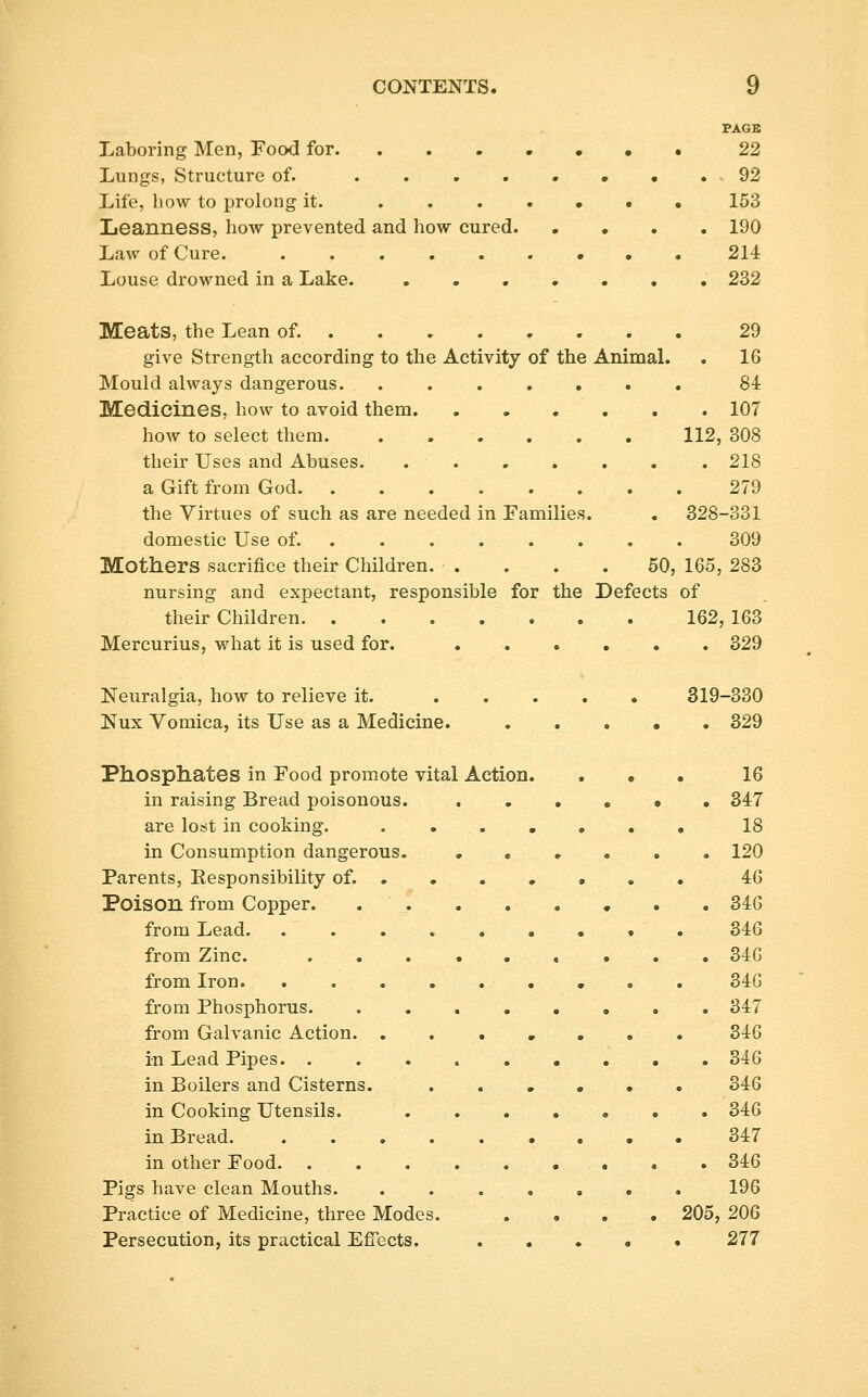 PAGE Laboring Men, FocxI for 22 Lungs, Structure of. • . 92 Life, liow to prolong it. ....••• 153 Leanness, how prevented and how cured 190 Law of Cure. 214 Louse drowned in a Lake. 232 Meats, the Lean of. 29 give Strength according to the Activity of the AnimaL . 16 Mould always dangerous 84 Medicines, how to avoid them 107 how to select them 112, 308 their Uses and Abuses. 218 a Gift from God 279 the Virtues of such as are needed in Families. . 328-331 domestic Use of. 309 Mothers sacrifice their Children. . . . .50, 165, 283 nursing and expectant, responsible for the Defects of their Children 162, 163 Mercurius, what it is used for. 329 Neuralgia, how to relieve it. 319-330 Nux Vomica, its Use as a Medicine. ..... 329 Phosphates in Food promote vital Action. ... 16 in raising Bread poisonous 347 are lost in cooking. . 18 in Consumption dangerous. 120 Parents, Responsibility of. 46 Poison from Copper. 346 from Lead. 346 from Zinc. 346 from Iron 346 from Phosphorus 347 from Galvanic Action. ..,,.,. 346 in Lead Pipes 346 in Boilers and Cisterns. 346 in Cooking Utensils. 346 in Bread 347 in other Food 346 Pigs have clean Mouths 196 Practice of Medicine, three Modes. .... 205, 206 Persecution, its practical Efiects. 277