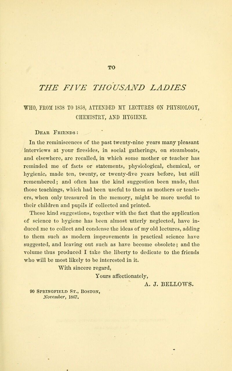 TO THE FIVE THOUSAND LADIES WHO, TROM 1838 TO 1858, ATTENDED 5IT LECTURES ON PHYSIOLOGY, CHEMISTRY, AND HYGIENE. Dear Friends : In the reminiscences of the past twenty-nine years many pleasant interviews at your firesides, in social gatherings, on steamboats, and elsewhere, are recalled, in which some mother or teacher has reminded me of facts or statements, physiological, chemical, or hygienic, made ten, twenty, or twenty-five years before, but still remembered; and often has the kind suggestion been made, that those teachings, which had been useful to them as mothers or teach- ers, when only treasured in the memory, might be more useful to their children and pupils if collected and printed. These kind suggestions, together with the fact that the application of science to hygiene has been almost utterly neglected, have in- duced me to collect and condense the ideas of my old lectures, adding to them such as modern improvements in practical science have suggested, and leaving out such as have become obsolete; and the volume thus produced I take the liberty to dedicate to the friends who will be most likely to be interested in it. With sincere regard. Yours affectionately, A. J. BELLOWS. 90 Springfield St., Boston, November, 1807.