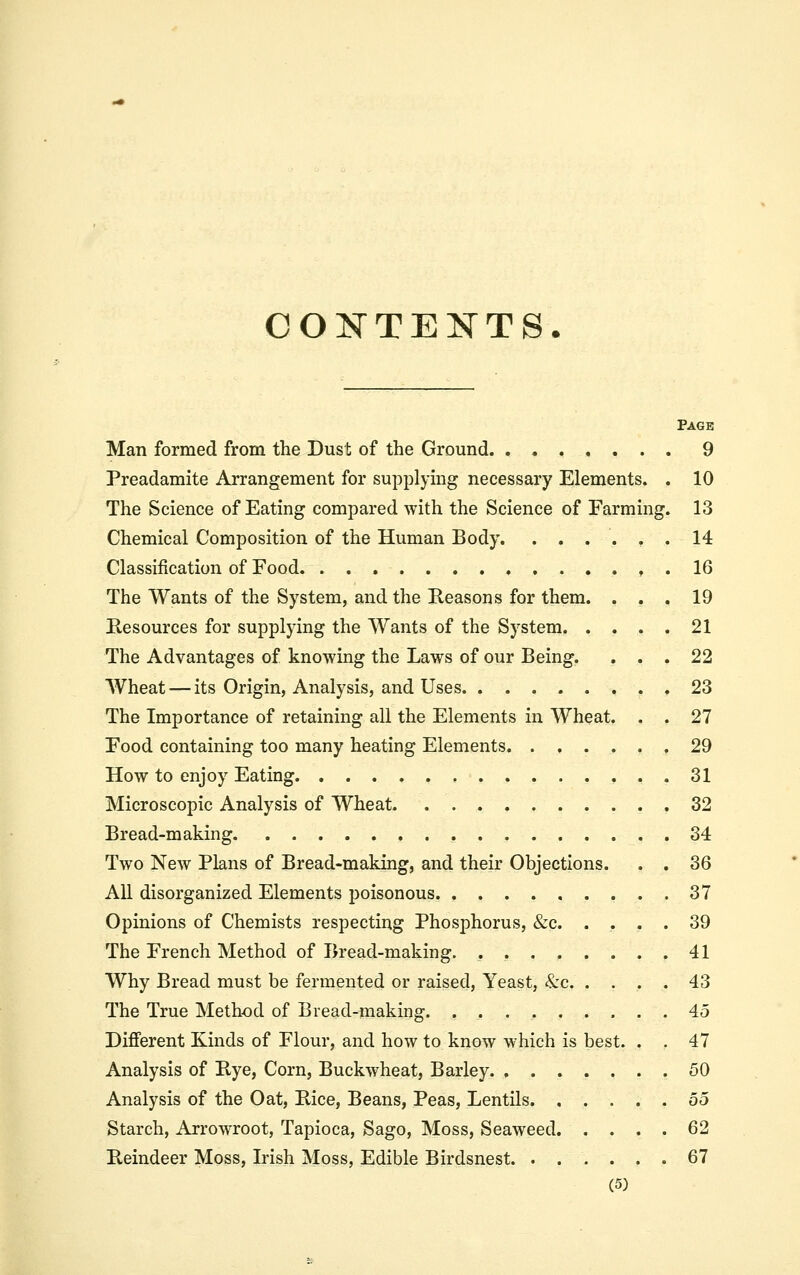 COKTENTS. Page Man formed from the Dust of the Ground 9 Preadamite Arrangement for supplying necessary Elements. . 10 The Science of Eating compared with the Science of Farming. 13 Chemical Composition of the Human Body. ...... 14 Classification of Food . , . 16 The Wants of the System, and the Keasons for them. ... 19 Resources for supplying the Wants of the System 21 The Advantages of knowing the Laws of our Being. ... 22 Wheat — its Origin, Analysis, and Uses 23 The Importance of retaining all the Elements in Wheat. . . 27 Food containing too many heating Elements ,29 How to enjoy Eating 31 Microscopic Analysis of Wheat 32 Bread-making 34 Two New Plans of Bread-making, and their Objections. . . 36 AU disorganized Elements poisonous 37 Opinions of Chemists respecting Phosphorus, &c. .... 39 The French Method of Bread-making. 41 Why Bread must be fermented or raised, Yeast, &c 43 The True Method of Bread-making 45 Different Kinds of Flour, and how to know which is best. . . 47 Analysis of Bye, Corn, Buckwheat, Barley 50 Analysis of the Oat, Bice, Beans, Peas, Lentils 55 Starch, Arrowroot, Tapioca, Sago, Moss, Seaweed 62 Beindeer Moss, Irish Moss, Edible Birdsnest 67