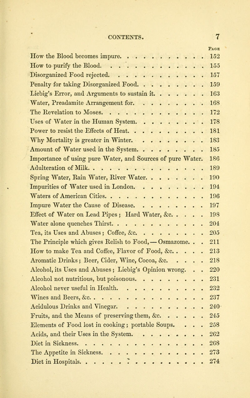 Page How the Blood becomes impure 152 How to purify the Blood 155 Disorganized Food rejected 157 Penalty for taking Disorganized Food 159 Liebig's Error, and Arguments to sustain it 163 Water, Preadamite Arrangement for. 168 The Revelation to Moses 172 Uses of Water in the Human System 178 Power to resist the Effects of Heat 181 Why Mortality is greater in Winter 183 Amount of Water used in the System. ........ 185 Importance of using pure Water, and Sources of pure Water. 186 Adulteration of Milk 189 Spring Water, Rain Water, River Water 190 Impurities of Water used in London. . 194 Waters of American Cities 196 Impure Water the Cause of Disease 197 Effect of Water on Lead Pipes ; Hard Water, &c 198 Water alone quenches Thirst 204 Tea, its Uses and Abuses ; Coffee, &c 205 The Principle which gives Relish to Food, — Osmazome. . . 211 How to make Tea and Coffee, Flavor of Food, &c 213 Aromatic Drinks ; Beer, Cider, Wine, Cocoa, &c 218 Alcohol, its Uses and Abuses ; Liebig's Opinion wrong. . . 220 Alcohol not nutritious, but poisonous 231 Alcohol never useful in Health 232 Wines and Beers, &c 237 Acidulous Drinks and Vinegar 240- Fruits, and the Means of preserving them, &c 245 Elements of Food lost in cooking; portable Soups. . . . 258 Acids, and their Uses in the System 262 Diet in Sickness 268 The Appetite in Sickness 273 Diet in Hospitals 7 274