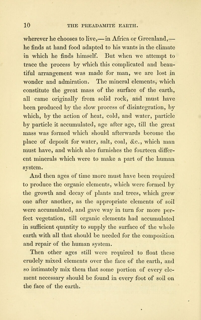 wherever he chooses to live,—in Africa or Greenland,— he finds at hand food adapted to his wants in the climate in which he finds himself. But when we attempt to trace the process by which this complicated and beau- tiful arrangement was made for man, we are lost in wonder and admiration. The mineral elements, which constitute the great mass of the surface of the earth, all came originally from solid rock, and must have been produced by the slow process of disintegration, by which, by the action of heat, cold, and water, particle by particle it accumulated, age after age, till the great mass was formed which should afterwards become the place of deposit for water, salt, coal, &c., which man must have, and which also furnishes the fourteen differ- ent minerals which were to make a part of the human system. And then ages of time more must have been required to produce the organic elements, which were formed by the growth and decay of plants and trees, which grew one after another, as the appropriate elements of soil were accumulated, and gave way in turn for more per- fect vegetation, till organic elements had accumulated in sufficient quantity to supply the surface of the whole earth with all that should be needed for the composition and repair of the human system. Then other ages still were required to float these crudely mixed elements over the face of the earth, and so intimately mix them that some portion of every ele- ment necessary should be found in every foot of soil on the face of the earth.