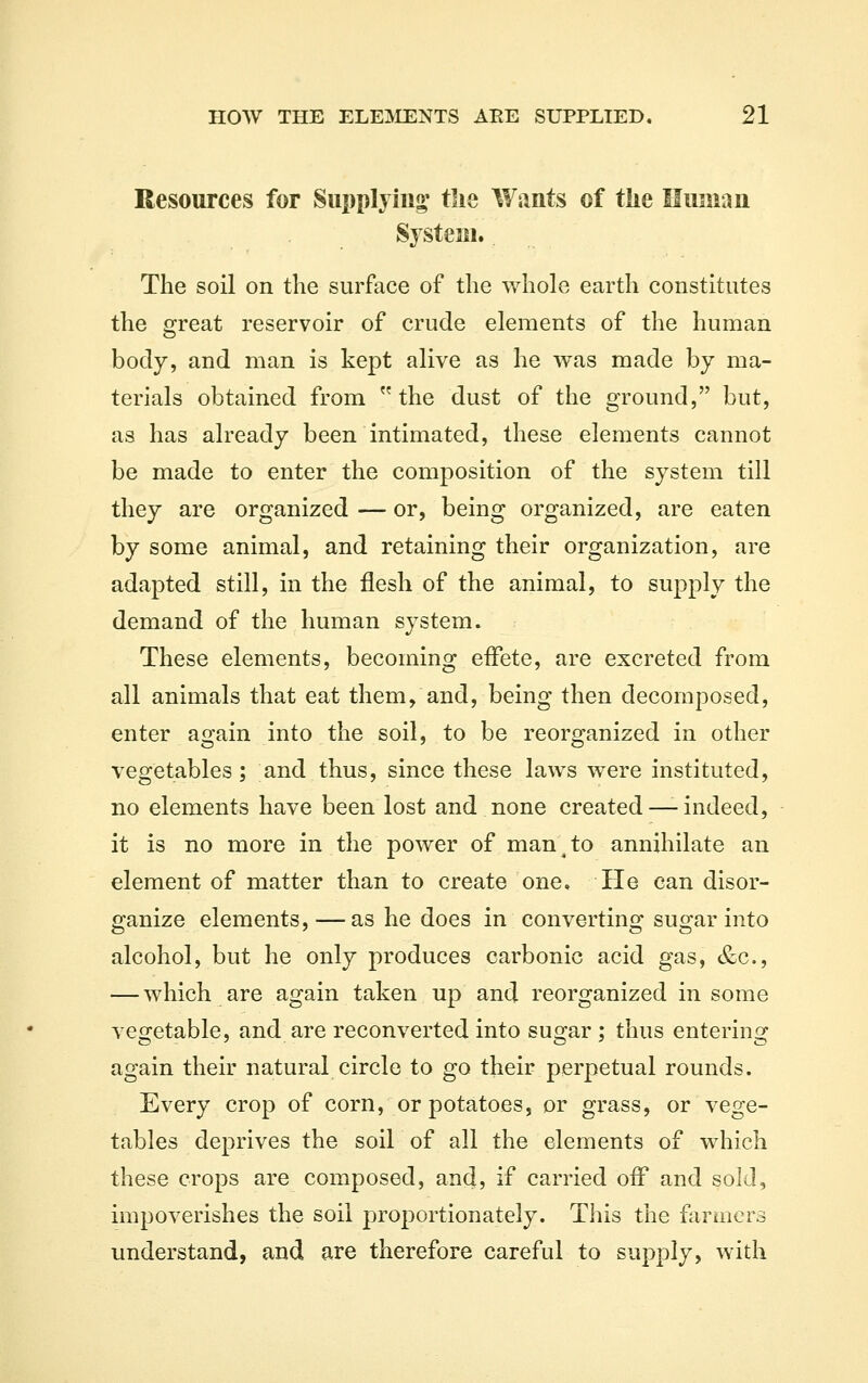 Resources for Supplying' the Wants of the Human System. The soil on the surface of the whole earth constitutes the great reservoir of crude elements of the human body, and man is kept alive as he was made by ma- terials obtained from the dust of the ground, but, as has already been intimated, these elements cannot be made to enter the composition of the system till they are organized — or, being organized, are eaten by some animal, and retaining their organization, are adapted still, in the flesh of the animal, to supply the demand of the human system. These elements, becoming eiFete, are excreted from all animals that eat them, and, being then decomposed, enter again into the soil, to be reorganized in other vegetables ; and thus, since these laws were instituted, no elements have been lost and none created—-indeed, it is no more in the power of man ^ to annihilate an element of matter than to create one. He can disor- efanize elements, —as he does in convertino: susfar into alcohol, but he only produces carbonic acid gas, &c., — which are again taken up and reorganized in some vegetable, and are reconverted into sugar; thus entering again their natural circle to go their perpetual rounds. Every crop of corn, or potatoes, or grass, or vege- tables deprives the soil of all the elements of which these crops are composed, and, if carried off and sold, impoverishes the soil proportionately. This the farmers understand, and are therefore careful to supply, with