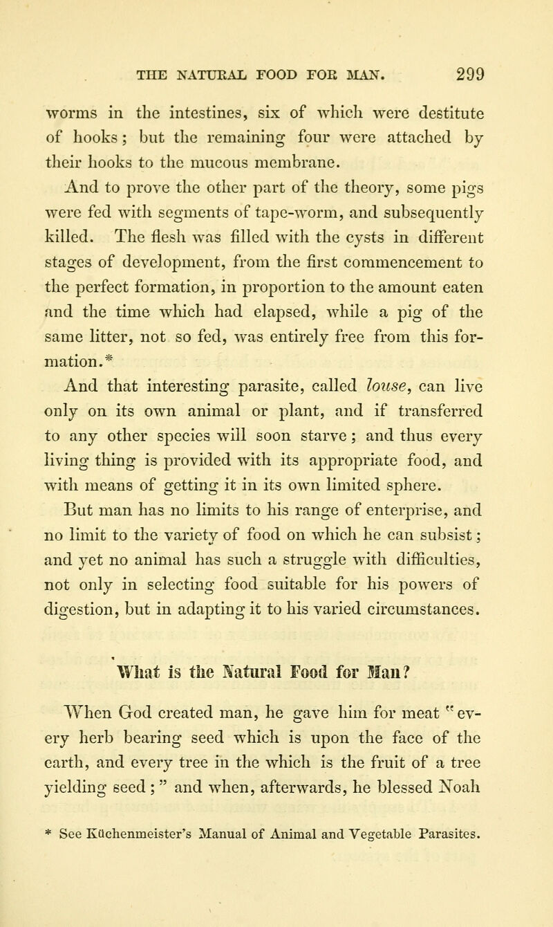 worms in the intestines, six of which were destitute of hooks; but the remaining four were attached by their hooks to the mucous membrane. And to prove the other part of the theory, some pigs were fed with segments of tape-worm, and subsequently killed. The flesh was filled with the cysts in different stages of development, from the first commencement to the perfect formation, in proportion to the amount eaten and the time which had elapsed, while a pig of the same litter, not so fed, was entirely free from this for- mation.* And that interesting parasite, called louse, can live only on its own animal or plant, and if transferred to any other species will soon starve; and thus every living thing is provided with its appropriate food, and with means of getting it in its own limited sphere. But man has no limits to his range of enterprise, and no limit to the variety of food on which he can subsist; and yet no animal has such a struggle with difficulties, not only in selecting food suitable for his powers of digestion, but in adapting it to his varied circumstances. What is tlie Natural Food for Man? When God created man, he gave him for meat ev- ery herb bearing seed which is upon the face of the earth, and every tree in the which is the fruit of a tree yielding seed ;  and when, afterwards, he blessed Noah * See Kiichenmeister's Manual of Animal and Vegetable Parasites.