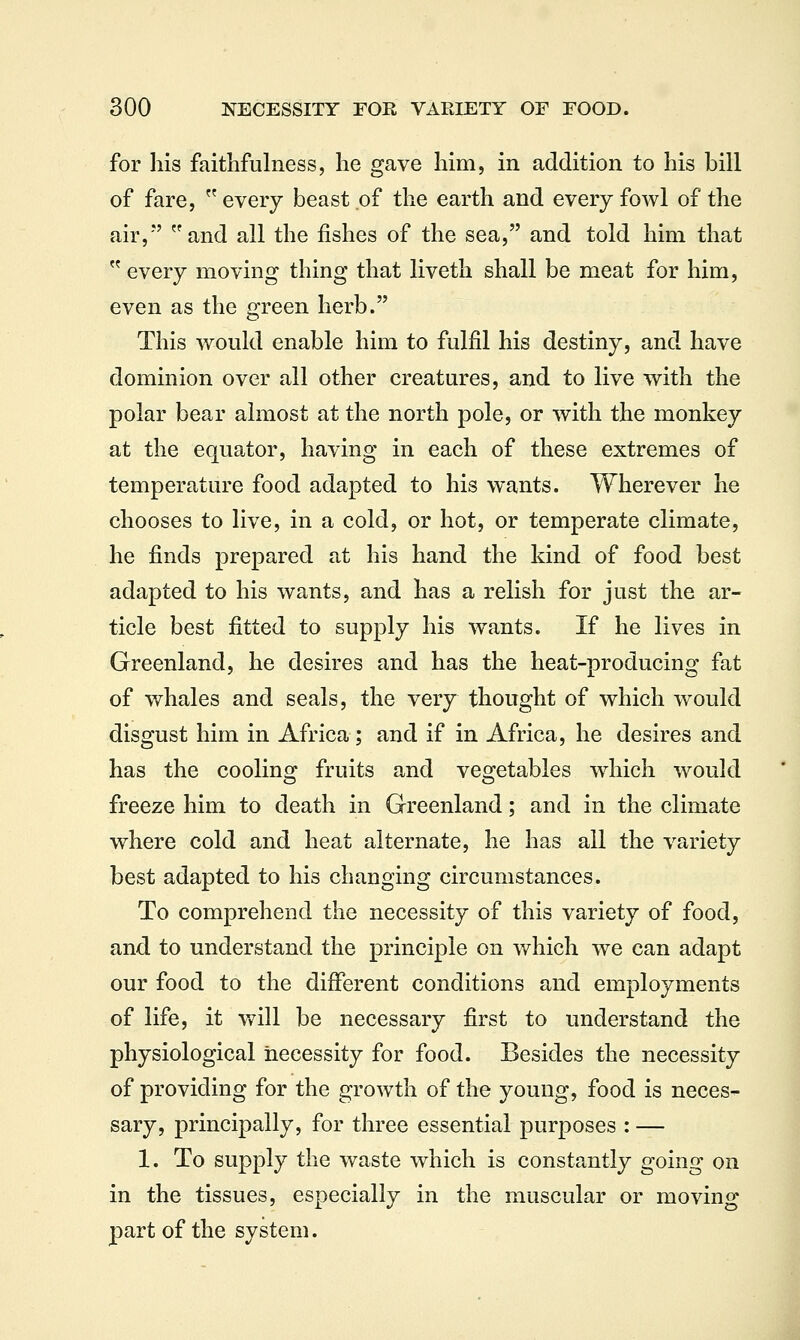 for his faithfulness, he gave him, in addition to his bill of fare,  every beast of the earth and every fowl of the air, and all the fishes of the sea, and told him that  every moving thing that liveth shall be meat for him, even as the green herb. This would enable him to fulfil his destiny, and have dominion over all other creatures, and to live with the polar bear almost at the north pole, or with the monkey at the equator, having in each of these extremes of temperature food adapted to his wants. Wherever he chooses to live, in a cold, or hot, or temperate climate, he finds prepared at his hand the kind of food best adapted to his wants, and has a relish for just the ar- ticle best fitted to supply his wants. If he lives in Greenland, he desires and has the heat-producing fat of whales and seals, the very thought of which would disgust him in Africa ; and if in Africa, he desires and has the coolinsj fruits and veoretables wdiich would freeze him to death in Greenland; and in the climate where cold and heat alternate, he has all the variety best adapted to his changing circumstances. To comprehend the necessity of this variety of food, and to understand the principle on which we can adapt our food to the different conditions and employments of life, it v^ill be necessary first to understand the physiological necessity for food. Besides the necessity of providing for the growth of the young, food is neces- sary, principally, for three essential purposes : — 1. To supply the waste which is constantly going on in the tissues, especially in the muscular or moving part of the system.